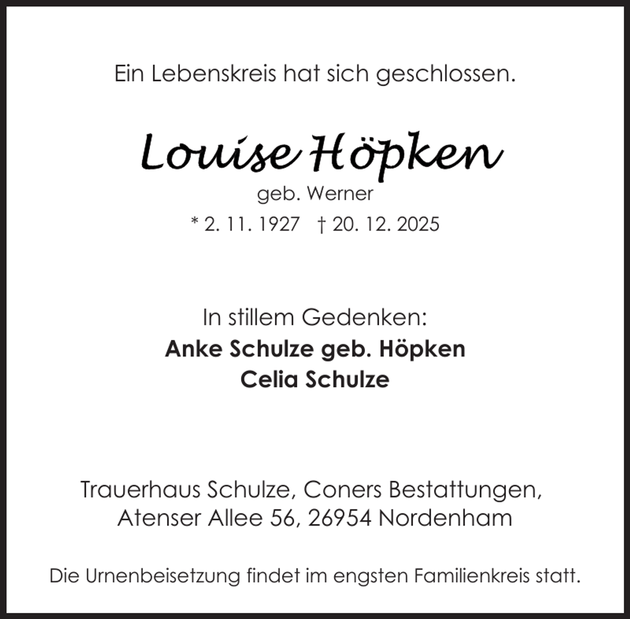 <p>Ein Lebenskreis hat sich geschlossen.</p>
<p>geb. Werner<br />* 2. 11. 1927 † 20. 12. 2025</p>
<p>In stillem Gedenken:<br />Anke Schulze geb. Höpken<br />Celia Schulze</p>
<p>Trauerhaus Schulze, Coners Bestattungen,<br />Atenser Allee 56, 26954 Nordenham<br />Die Urnenbeisetzung findet im engsten Familienkreis statt.</p>