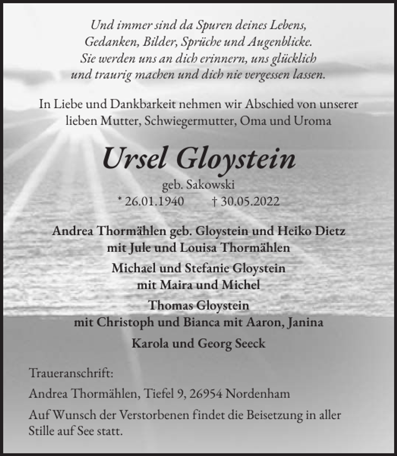 <p>Und immer sind da Spuren deines Lebens,<br />Gedanken, Bilder, Sprüche und Augenblicke.<br />Sie werden uns an dich erinnern, uns glücklich<br />und traurig machen und dich nie vergessen lassen.<br />In Liebe und Dankbarkeit nehmen wir Abschied von unserer<br />lieben Mutter, Schwiegermutter, Oma und Uroma</p><p>Ursel Gloystein<br />geb. Sakowski<br />* 26.01.1940 † 30.05.2022<br />Andrea Thormählen geb. Gloystein und Heiko Dietz<br />mit Jule und Louisa Thormählen<br />Michael und Stefanie Gloystein<br />mit Maira und Michel<br />Thomas Gloystein<br />mit Christoph und Bianca mit Aaron, Janina<br />Karola und Georg Seeck<br />Traueranschrift:<br />Andrea Thormählen, Tiefel 9, 26954 Nordenham<br />Auf Wunsch der Verstorbenen findet die Beisetzung in aller<br />Stille auf See statt.</p>