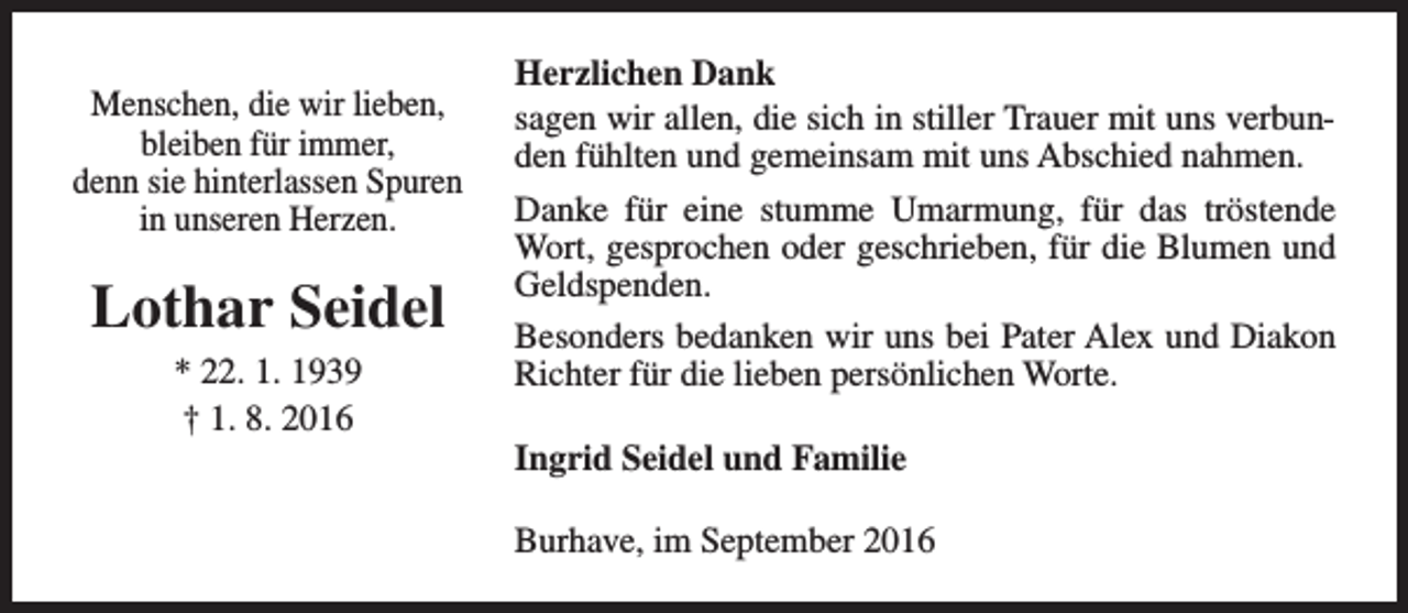 <p>Menschen, die wir lieben,<br />bleiben für immer,<br />denn sie hinterlassen Spuren<br />in unseren Herzen.</p><p>Lothar Seidel<br />* 22. 1. 1939<br />† 1. 8. 2016</p><p>Herzlichen Dank<br />sagen wir allen, die sich in stiller Trauer mit uns verbunden fühlten und gemeinsam mit uns Abschied nahmen.<br />Danke für eine stumme Umarmung, für das tröstende<br />Wort, gesprochen oder geschrieben, für die Blumen und<br />Geldspenden.<br />Besonders bedanken wir uns bei Pater Alex und Diakon<br />Richter für die lieben persönlichen Worte.<br />Ingrid Seidel und Familie<br />Burhave, im September 2016</p>