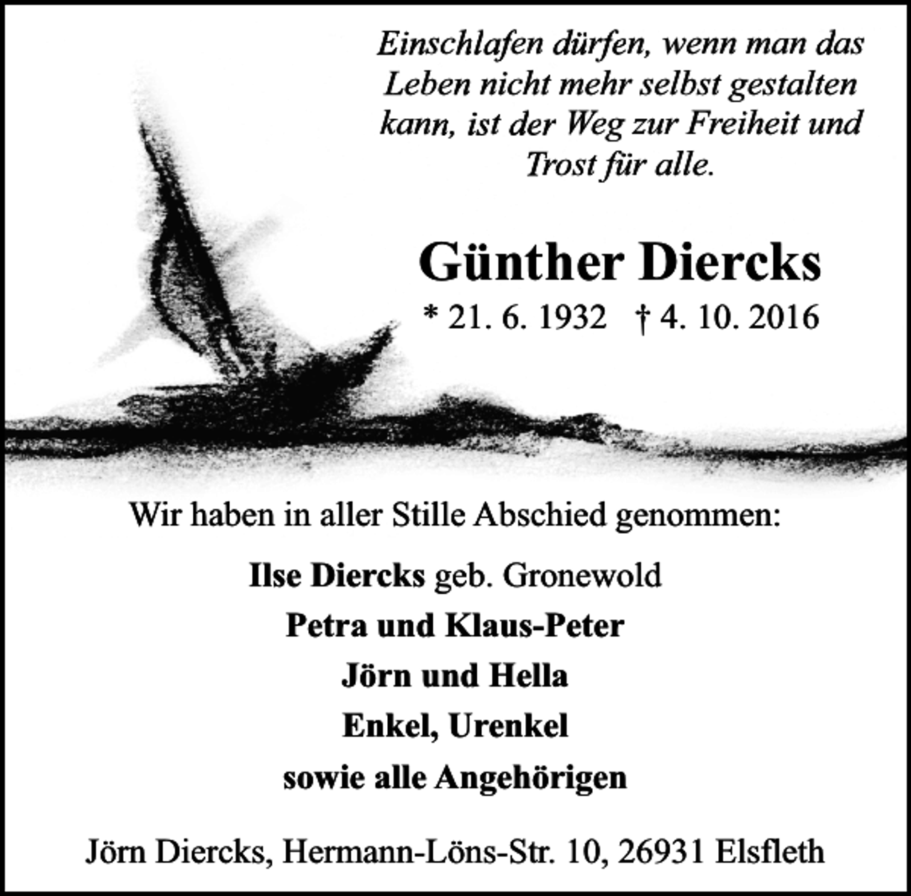 <p>Einschlafen dürfen, wenn man das<br />Leben nicht mehr selbst gestalten<br />kann, ist der Weg zur Freiheit und<br />Trost für alle.</p><p>Günther Diercks<br />* 21. 6. 1932 † 4. 10. 2016</p><p>Wir haben in aller Stille Abschied genommen:<br />Ilse Diercks geb. Gronewold<br />Petra und Klaus-Peter<br />Jörn und Hella<br />Enkel, Urenkel<br />sowie alle Angehörigen<br />Jörn Diercks, Hermann-Löns-Str. 10, 26931 Elsfleth</p>