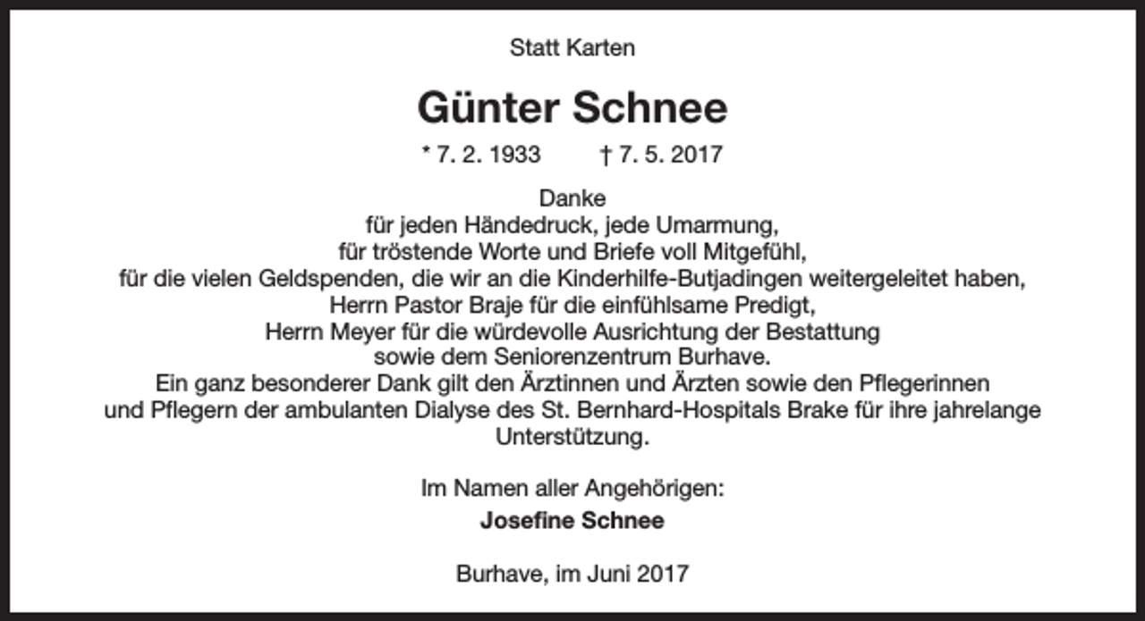 <p>Statt Karten</p><p>Günter Schnee<br />* 7. 2. 1933</p><p>† 7. 5. 2017</p><p>Danke<br />für jeden Händedruck, jede Umarmung,<br />für tröstende Worte und Briefe voll Mitgefühl,<br />für die vielen Geldspenden, die wir an die Kinderhilfe-Butjadingen weitergeleitet haben,<br />Herrn Pastor Braje für die einfühlsame Predigt,<br />Herrn Meyer für die würdevolle Ausrichtung der Bestattung<br />sowie dem Seniorenzentrum Burhave.<br />Ein ganz besonderer Dank gilt den Ärztinnen und Ärzten sowie den Pflegerinnen<br />und Pflegern der ambulanten Dialyse des St. Bernhard-Hospitals Brake für ihre jahrelange<br />Unterstützung.<br />Im Namen aller Angehörigen:<br />Josefine Schnee<br />Burhave, im Juni 2017</p>
