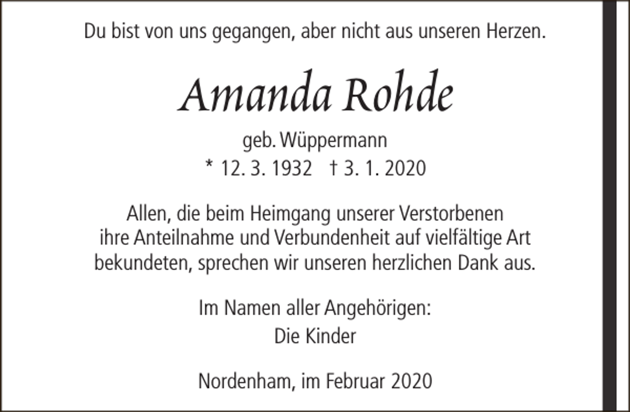 <p>Du bist von uns gegangen, aber nicht aus unseren Herzen.</p><p>Amanda Rohde<br />geb. Wüppermann<br />* 12. 3. 1932 † 3. 1. 2020</p><p>Allen, die beim Heimgang unserer Verstorbenen<br />ihre Anteilnahme und Verbundenheit auf vielfältige Art<br />bekundeten, sprechen wir unseren herzlichen Dank aus.<br />Im Namen aller Angehörigen:<br />Die Kinder<br />Nordenham, im Februar 2020</p>