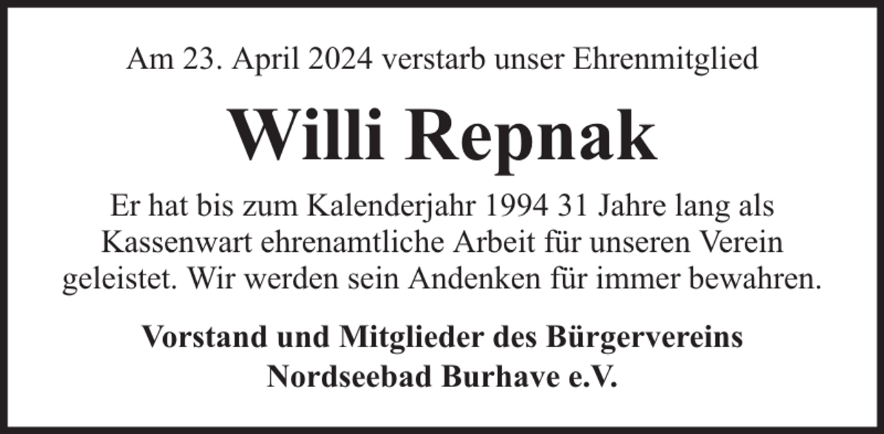 <p>Am 23. April 2024 verstarb unser Ehrenmitglied</p><p>Willi Repnak</p><p>Er hat bis zum Kalenderjahr 1994 31 Jahre lang als<br />Kassenwart ehrenamtliche Arbeit für unseren Verein<br />geleistet. Wir werden sein Andenken für immer bewahren.<br />Vorstand und Mitglieder des Bürgervereins<br />Nordseebad Burhave e.V.</p>