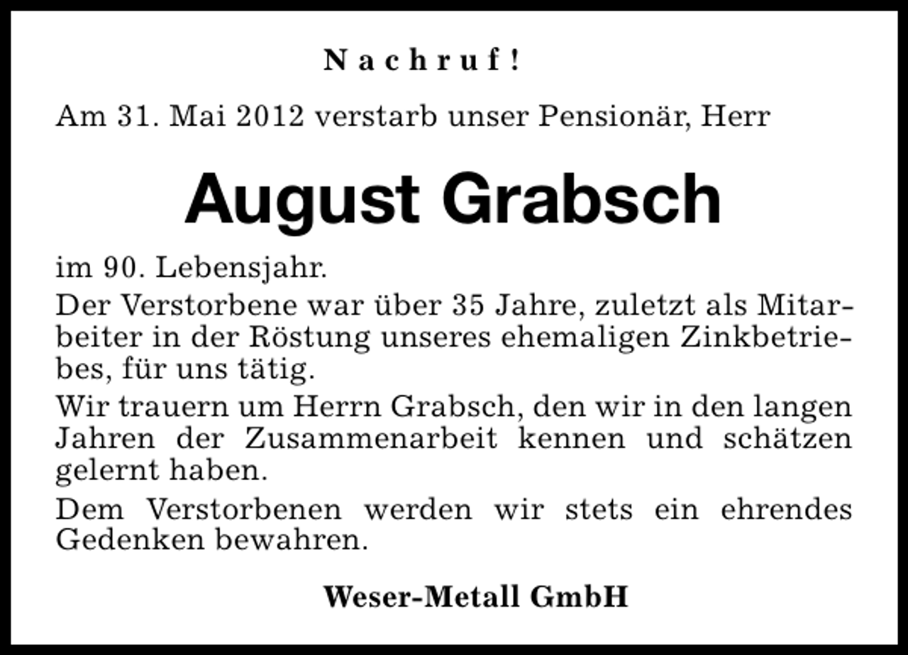 <p>Nachruf!<br />Am 31. Mai 2012 verstarb unser Pensionär, Herr</p><p>August Grabsch<br />im 90. Lebensjahr.<br />Der Verstorbene war über 35 Jahre, zuletzt als Mitarbeiter in der Röstung unseres ehemaligen Zinkbetriebes, für uns tätig.<br />Wir trauern um Herrn Grabsch, den wir in den langen<br />Jahren der Zusammenarbeit kennen und schätzen<br />gelernt haben.<br />Dem Verstorbenen werden wir stets ein ehrendes<br />Gedenken bewahren.<br />Weser-Metall GmbH</p>