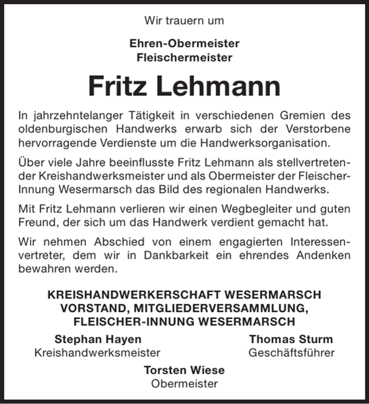 <p>Wir trauern um<br />Ehren-Obermeister<br />Fleischermeister</p><p>Fritz Lehmann<br />In jahrzehntelanger Tätigkeit in verschiedenen Gremien des<br />oldenburgischen Handwerks erwarb sich der Verstorbene<br />hervorragende Verdienste um die Handwerksorganisation.<br />Über viele Jahre beeinflusste Fritz Lehmann als stellvertretender Kreishandwerksmeister und als Obermeister der FleischerInnung Wesermarsch das Bild des regionalen Handwerks.<br />Mit Fritz Lehmann verlieren wir einen Wegbegleiter und guten<br />Freund, der sich um das Handwerk verdient gemacht hat.<br />Wir nehmen Abschied von einem engagierten Interessenvertreter, dem wir in Dankbarkeit ein ehrendes Andenken<br />bewahren werden.<br />KREISHANDWERKERSCHAFT WESERMARSCH<br />VORSTAND, MITGLIEDERVERSAMMLUNG,<br />FLEISCHER-INNUNG WESERMARSCH<br />Stephan Hayen<br />Thomas Sturm<br />Kreishandwerksmeister<br />Geschäftsführer<br />Torsten Wiese<br />Obermeister</p>