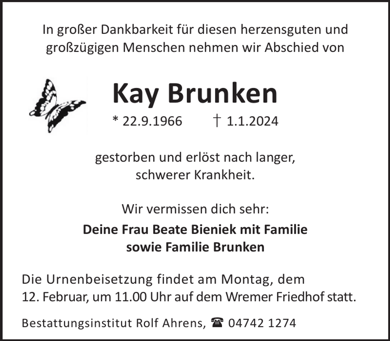 <p>In großer Dankbarkeit für diesen herzensguten und<br />großzügigen Menschen nehmen wir Abschied von</p><p>Kay Brunken</p><p>* 22.9.1966</p><p>† 1.1.2024</p><p>gestorben und erlöst nach langer,<br />schwerer Krankheit.<br />Wir vermissen dich sehr:<br />Deine Frau Beate Bieniek mit Familie<br />sowie Familie Brunken<br />Die Urnenbeisetzung findet am Montag, dem<br />12. Februar, um 11.00 Uhr auf dem Wremer Friedhof statt.<br />Bestattungsinstitut Rolf Ahrens,  04742 1274</p>