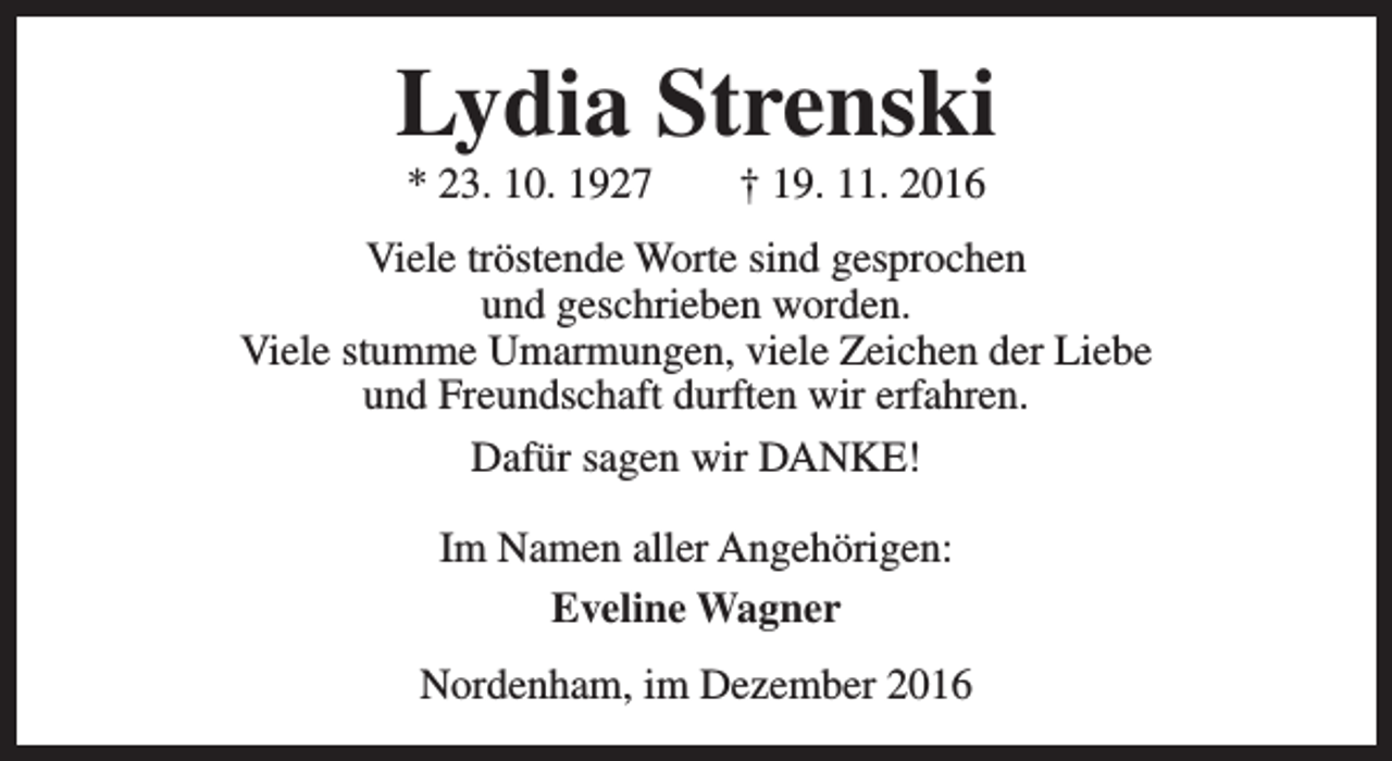 <p>Lydia Strenski<br />* 23. 10. 1927</p><p>† 19. 11. 2016</p><p>Viele tröstende Worte sind gesprochen<br />und geschrieben worden.<br />Viele stumme Umarmungen, viele Zeichen der Liebe<br />und Freundschaft durften wir erfahren.<br />Dafür sagen wir DANKE!<br />Im Namen aller Angehörigen:<br />Eveline Wagner<br />Nordenham, im Dezember 2016</p>
