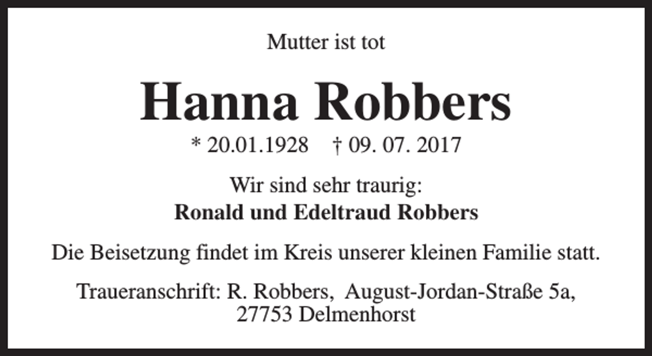 <p>Mutter ist tot</p><p>Hanna Robbers<br />* 20.01.1928</p><p>† 09. 07. 2017</p><p>Wir sind sehr traurig:<br />Ronald und Edeltraud Robbers<br />Die Beisetzung findet im Kreis unserer kleinen Familie statt.<br />Traueranschrift: R. Robbers, August-Jordan-Straße 5a,<br />27753 Delmenhorst</p>