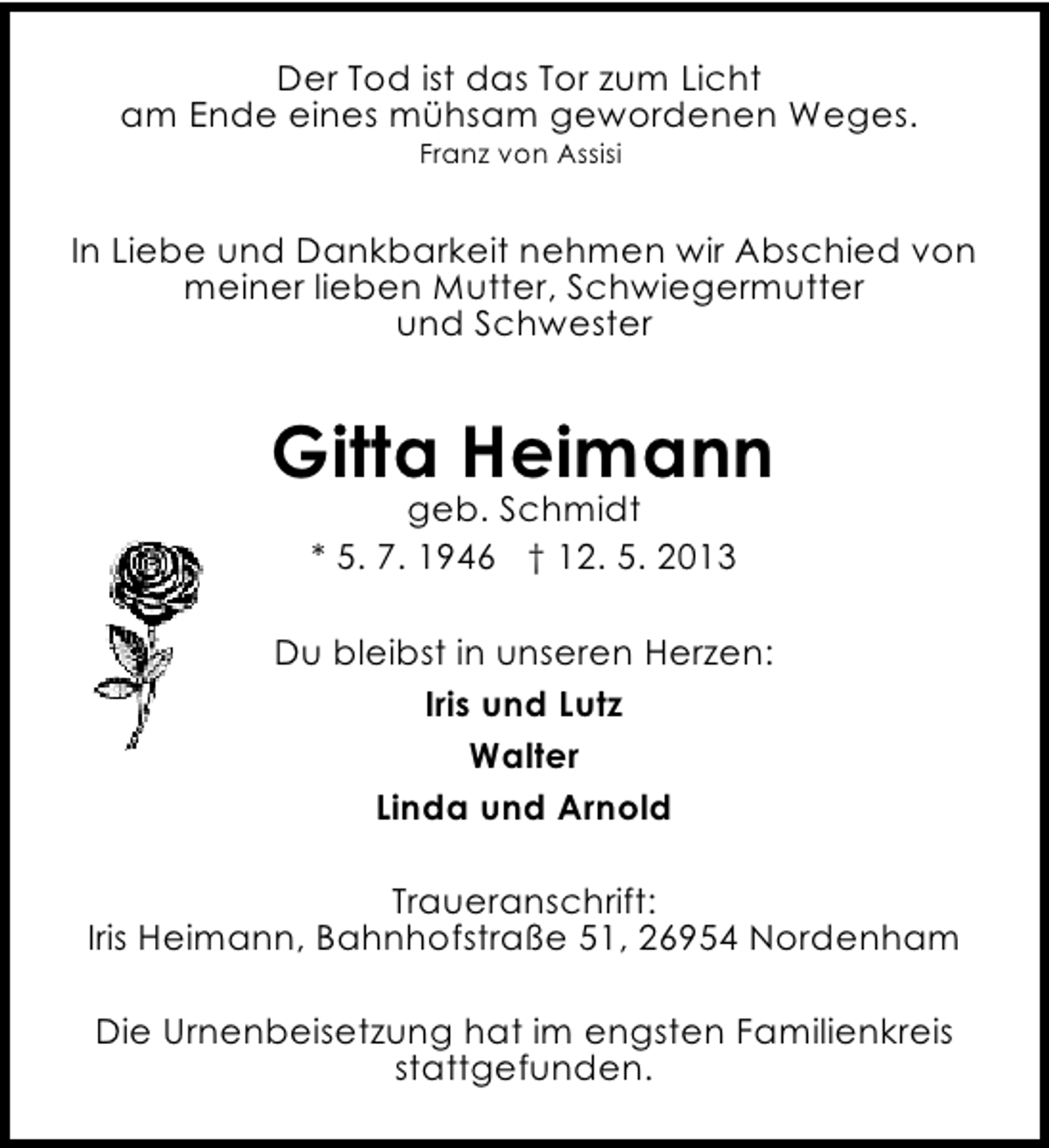 <p>Der Tod ist das Tor zum Licht<br />am Ende eines mühsam gewordenen Weges.<br />Franz von Assisi</p><p>In Liebe und Dankbarkeit nehmen wir Abschied von<br />meiner lieben Mutter, Schwiegermutter<br />und Schwester</p><p>Gitta Heimann<br />geb. Schmidt<br />* 5. 7. 1946 † 12. 5. 2013</p><p>Du bleibst in unseren Herzen:<br />Iris und Lutz<br />Walter<br />Linda und Arnold<br />Traueranschrift:<br />Iris Heimann, Bahnhofstraße 51, 26954 Nordenham<br />Die Urnenbeisetzung hat im engsten Familienkreis<br />stattgefunden.</p>