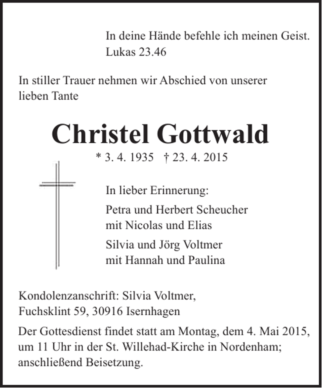 <p>In deine Hände befehle ich meinen Geist.<br />Lukas 23.46<br />In stiller Trauer nehmen wir Abschied von unserer<br />lieben Tante</p><p>Christel Gottwald<br />* 3. 4. 1935 † 23. 4. 2015<br />In lieber Erinnerung:<br />Petra und Herbert Scheucher<br />mit Nicolas und Elias<br />Silvia und Jörg Voltmer<br />mit Hannah und Paulina<br />Kondolenzanschrift: Silvia Voltmer,<br />Fuchsklint 59, 30916 Isernhagen<br />Der Gottesdienst findet statt am Montag, dem 4. Mai 2015,<br />um 11 Uhr in der St. Willehad-Kirche in Nordenham;<br />anschließend Beisetzung.</p>