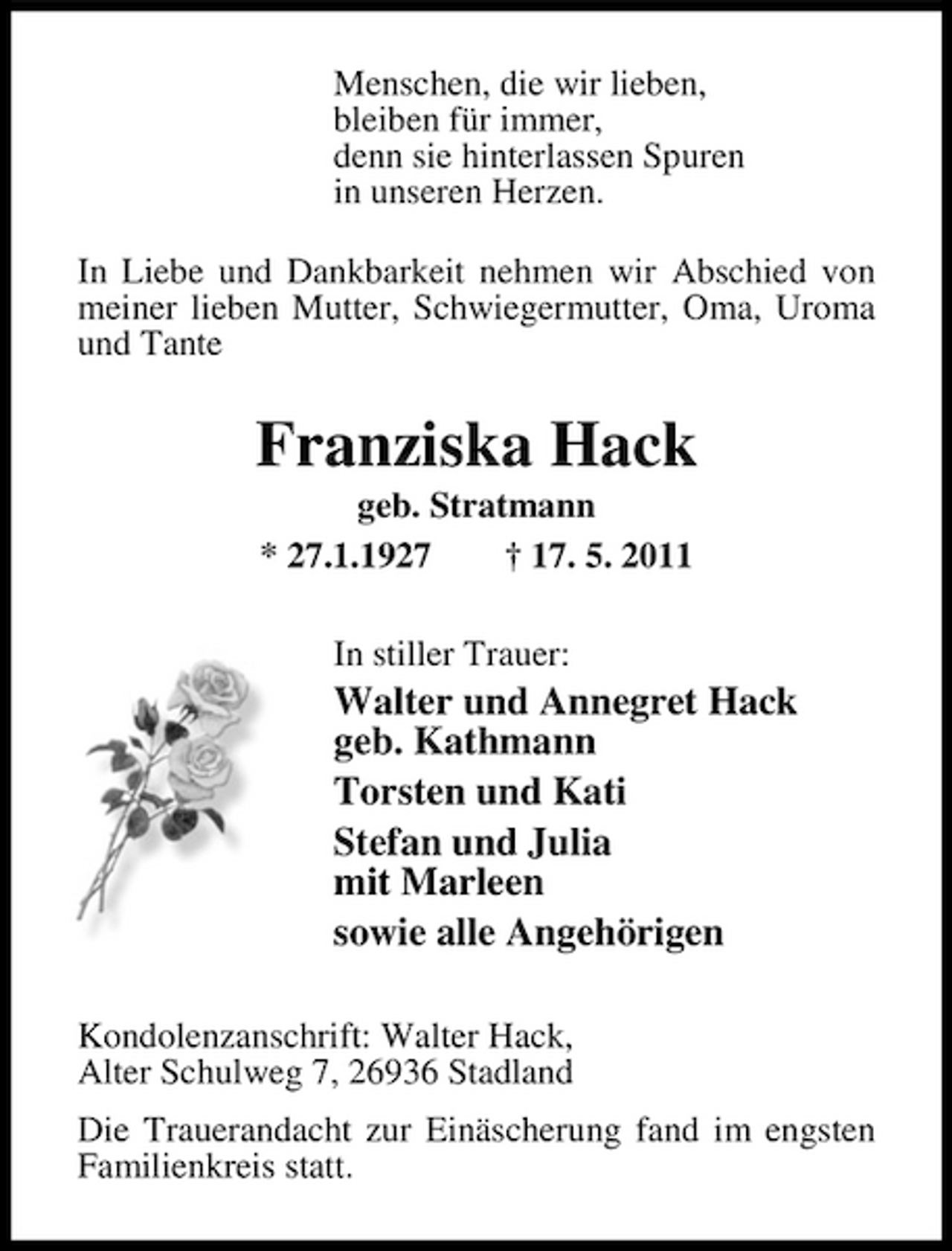 <p>Menschen, die wir lieben, bleiben für immer, denn sie hinterlassen Spuren in unseren Herzen. In Liebe und Dankbarkeit nehmen wir Abschied von meiner lieben Mutter, Schwiegermutter, Oma, Uroma und Tante</p><p>Franziska Hack<br />geb. Stratmann * 27.1.1927 † 17. 5. 2011 In stiller Trauer:</p><p>Walter und Annegret Hack geb. Kathmann Torsten und Kati Stefan und Julia mit Marleen sowie alle Angehörigen<br />Kondolenzanschrift: Walter Hack, Alter Schulweg 7, 26936 Stadland Die Trauerandacht zur Einäscherung fand im engsten Familienkreis statt.</p>