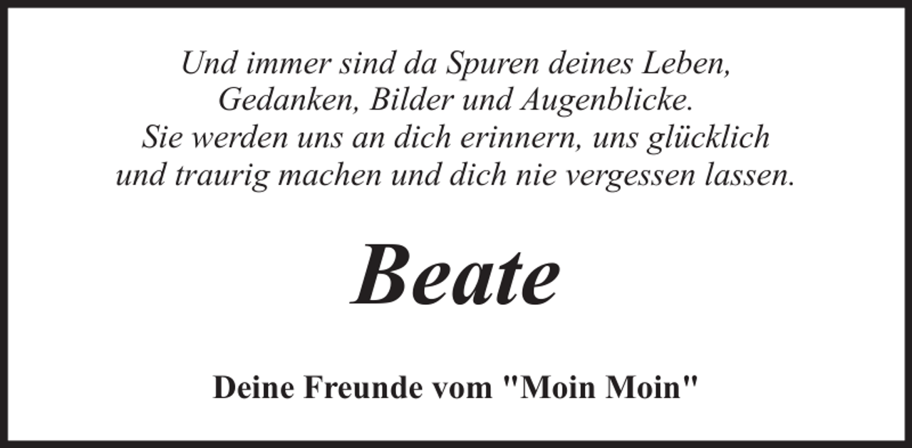 <p>Und immer sind da Spuren deines Leben,<br />Gedanken, Bilder und Augenblicke.<br />Sie werden uns an dich erinnern, uns glücklich<br />und traurig machen und dich nie vergessen lassen.</p><p>Beate<br />Deine Freunde vom "Moin Moin"</p>