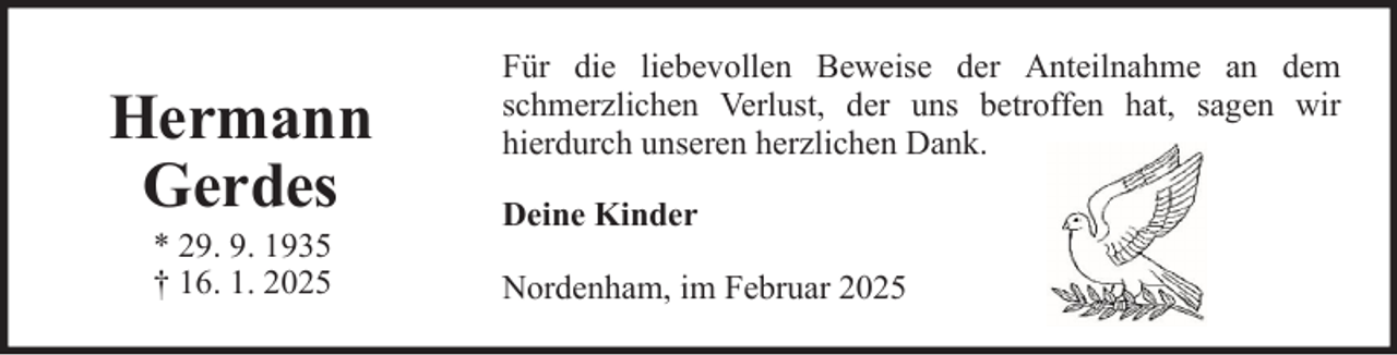<p>Hermann<br />Gerdes<br />* 29. 9. 1935<br />† 16. 1. 2025</p><p>Für die liebevollen Beweise der Anteilnahme an dem<br />schmerzlichen Verlust, der uns betroffen hat, sagen wir<br />hierdurch unseren herzlichen Dank.<br />Deine Kinder<br />Nordenham, im Februar 2025</p>