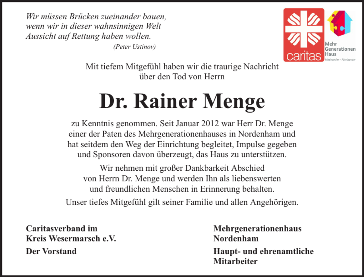 <p>Wir müssen Brücken zueinander bauen,<br />wenn wir in dieser wahnsinnigen Welt<br />Aussicht auf Rettung haben wollen.<br />(Peter Ustinov)</p><p>Mit tiefem Mitgefühl haben wir die traurige Nachricht<br />über den Tod von Herrn</p><p>Dr. Rainer Menge<br />zu Kenntnis genommen. Seit Januar 2012 war Herr Dr. Menge<br />einer der Paten des Mehrgenerationenhauses in Nordenham und<br />hat seitdem den Weg der Einrichtung begleitet, Impulse gegeben<br />und Sponsoren davon überzeugt, das Haus zu unterstützen.<br />Wir nehmen mit großer Dankbarkeit Abschied<br />von Herrn Dr. Menge und werden Ihn als liebenswerten<br />und freundlichen Menschen in Erinnerung behalten.<br />Unser tiefes Mitgefühl gilt seiner Familie und allen Angehörigen.<br />Caritasverband im<br />Kreis Wesermarsch e.V.<br />Der Vorstand</p><p>Mehrgenerationenhaus<br />Nordenham<br />Haupt- und ehrenamtliche<br />Mitarbeiter</p>