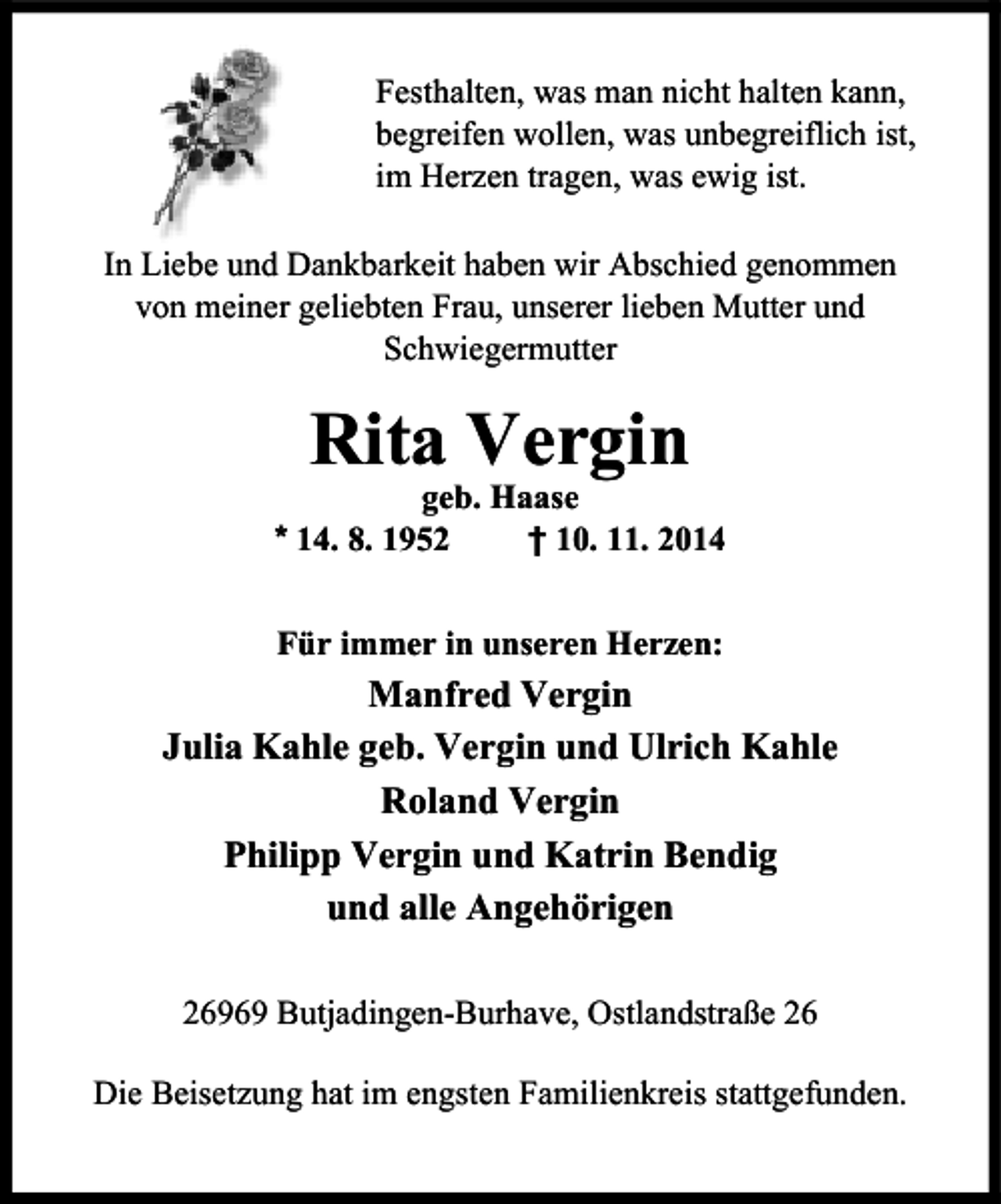 <p>Festhalten, was man nicht halten kann,<br />begreifen wollen, was unbegreiflich ist,<br />im Herzen tragen, was ewig ist.<br />In Liebe und Dankbarkeit haben wir Abschied genommen<br />von meiner geliebten Frau, unserer lieben Mutter und<br />Schwiegermutter</p><p>Rita Vergin</p><p>geb. Haase<br />* 14. 8. 1952<br />† 10. 11. 2014<br />Für immer in unseren Herzen:</p><p>Manfred Vergin<br />Julia Kahle geb. Vergin und Ulrich Kahle<br />Roland Vergin<br />Philipp Vergin und Katrin Bendig<br />und alle Angehörigen<br />26969 Butjadingen-Burhave, Ostlandstraße 26<br />Die Beisetzung hat im engsten Familienkreis stattgefunden.</p>