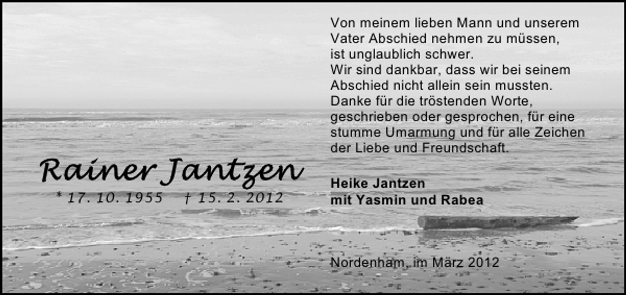 <p>Von meinem lieben Mann und unserem<br />Vater Abschied nehmen zu müssen,<br />ist unglaublich schwer.<br />Wir sind dankbar, dass wir bei seinem<br />Abschied nicht allein sein mussten.<br />Danke für die tröstenden Worte,<br />geschrieben oder gesprochen, für eine<br />stumme Umarmung und für alle Zeichen<br />der Liebe und Freundschaft.<br />* 17. 10. 1955</p>
<p>† 15. 2. 2012</p>
<p>Heike Jantzen<br />mit Yasmin und Rabea</p>
<p>Nordenham, im März 2012</p>