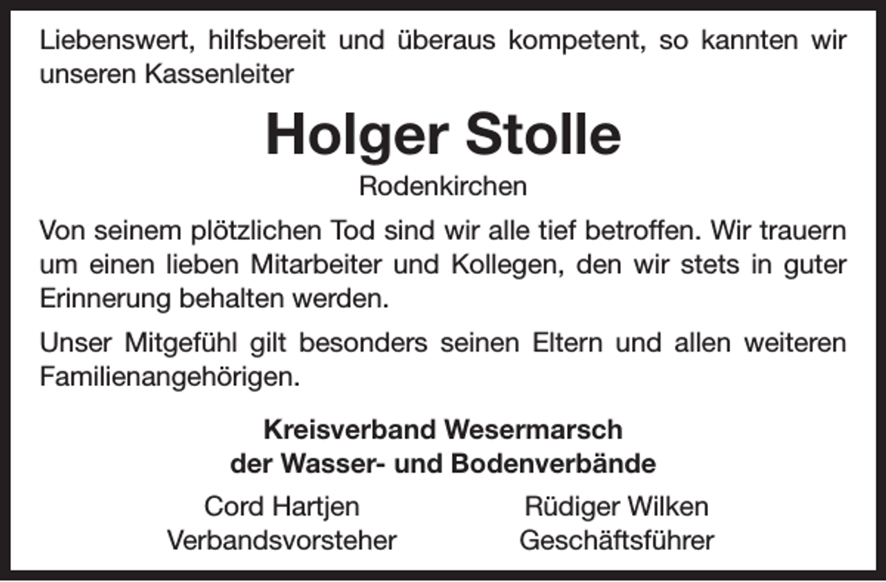 <p>Liebenswert, hilfsbereit und überaus kompetent, so kannten wir<br />unseren Kassenleiter</p><p>Holger Stolle<br />Rodenkirchen</p><p>Von seinem plötzlichen Tod sind wir alle tief betroffen. Wir trauern<br />um einen lieben Mitarbeiter und Kollegen, den wir stets in guter<br />Erinnerung behalten werden.<br />Unser Mitgefühl gilt besonders seinen Eltern und allen weiteren<br />Familienangehörigen.<br />Kreisverband Wesermarsch<br />der Wasser- und Bodenverbände<br />Cord Hartjen<br />Verbandsvorsteher</p><p>Rüdiger Wilken<br />Geschäftsführer</p>