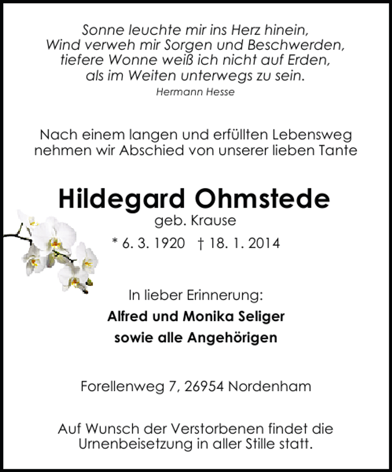 <p>Sonne leuchte mir ins Herz hinein,<br />Wind verweh mir Sorgen und Beschwerden,<br />tiefere Wonne weiß ich nicht auf Erden,<br />als im Weiten unterwegs zu sein.<br />Hermann Hesse</p><p>Nach einem langen und erfüllten Lebensweg<br />nehmen wir Abschied von unserer lieben Tante</p><p>Hildegard Ohmstede<br />geb. Krause</p><p>* 6. 3. 1920 † 18. 1. 2014<br />In lieber Erinnerung:<br />Alfred und Monika Seliger<br />sowie alle Angehörigen<br />Forellenweg 7, 26954 Nordenham<br />Auf Wunsch der Verstorbenen findet die<br />Urnenbeisetzung in aller Stille statt.</p>