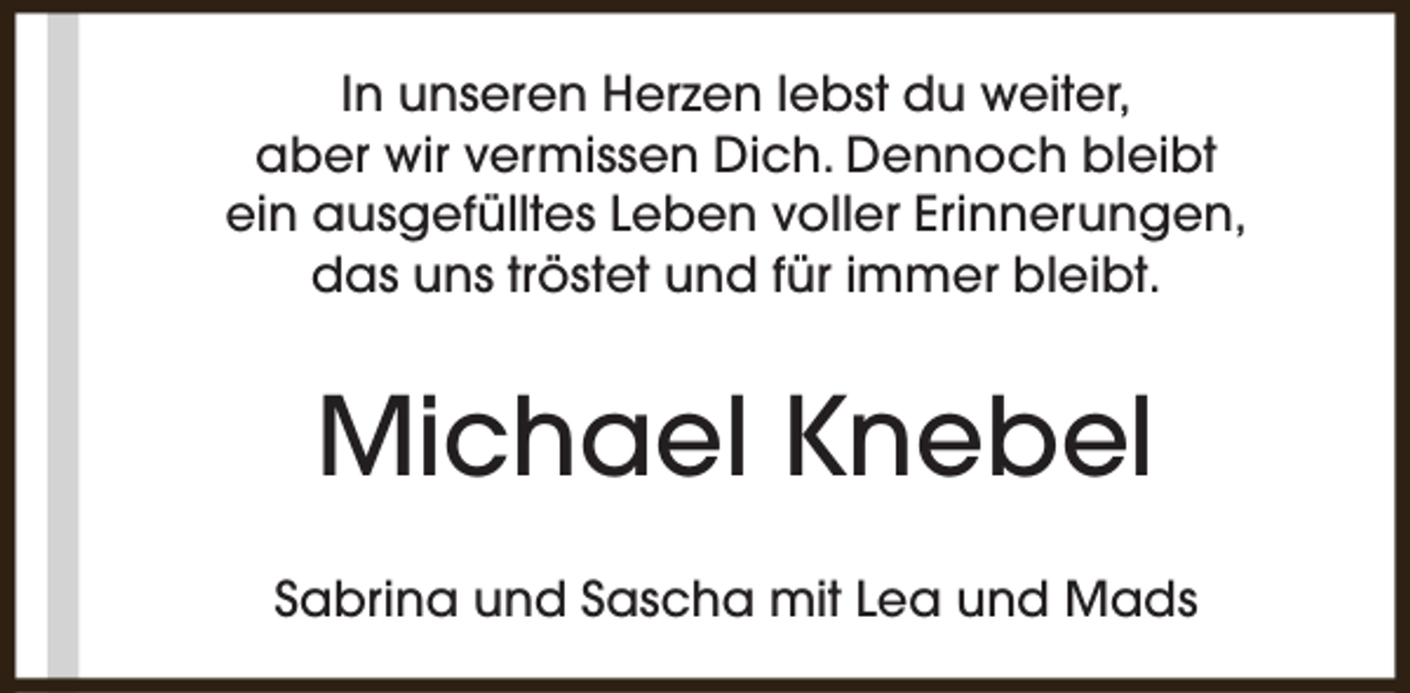 <p>In unseren Herzen lebst du weiter,<br />aber wir vermissen Dich. Dennoch bleibt<br />ein ausgefülltes Leben voller Erinnerungen,<br />das uns tröstet und für immer bleibt.</p><p>Michael Knebel<br />Sabrina und Sascha mit Lea und Mads</p>