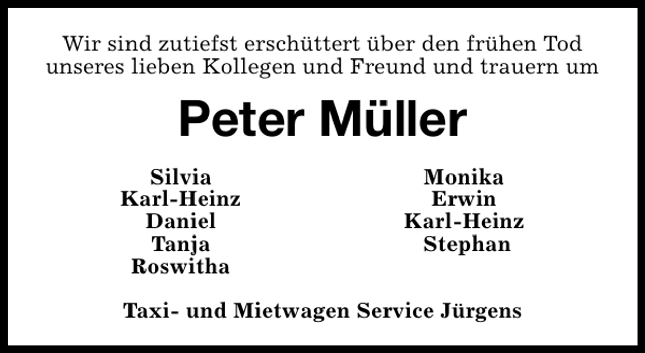 <p>Wir sind zutiefst erschüttert über den frühen Tod<br />unseres lieben Kollegen und Freund und trauern um</p><p>Peter Müller<br />Silvia<br />Karl-Heinz<br />Daniel<br />Tanja<br />Roswitha</p><p>Monika<br />Erwin<br />Karl-Heinz<br />Stephan</p><p>Taxi- und Mietwagen Service Jürgens</p>