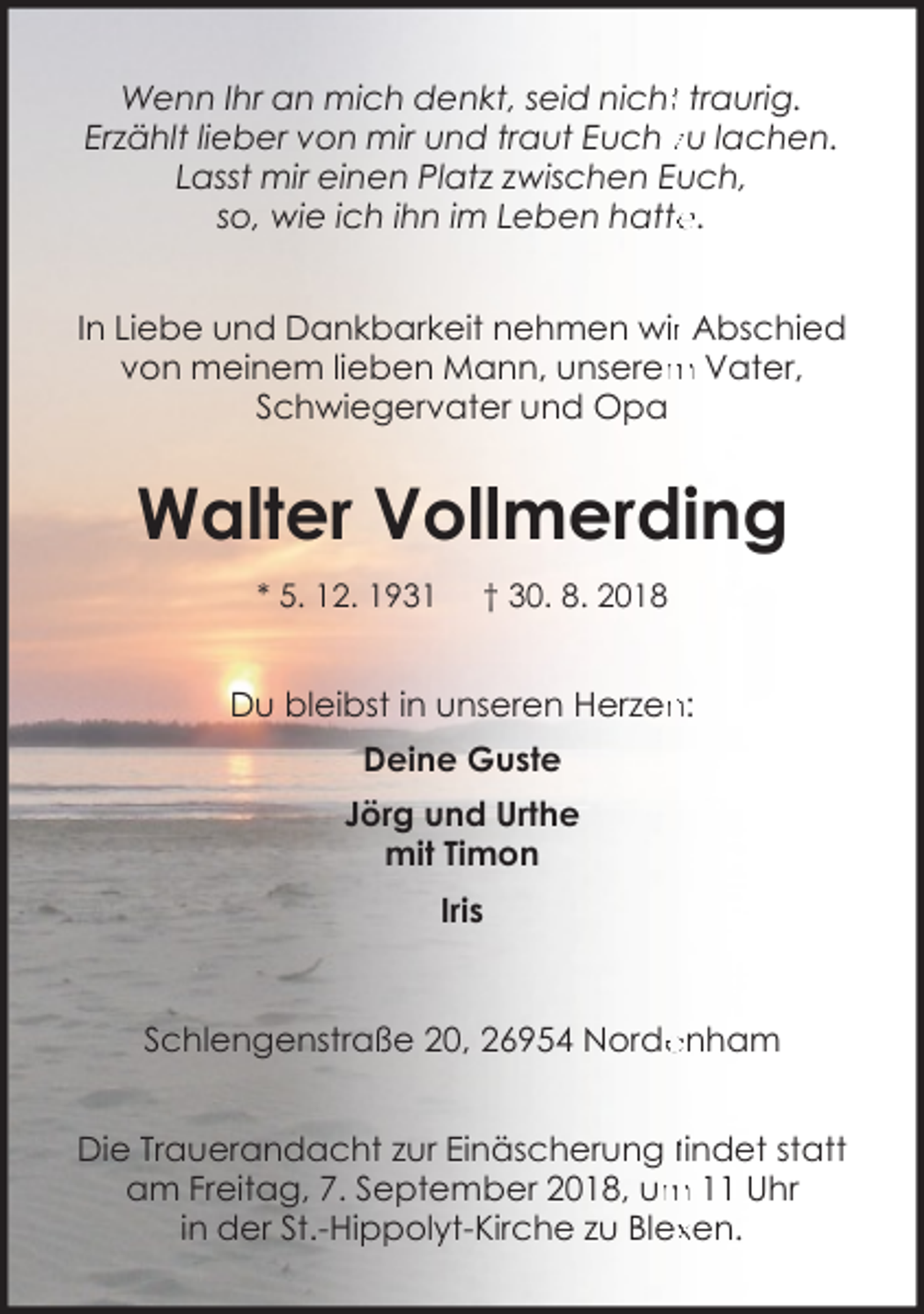 <p>Wenn Ihr an mich denkt, seid nichtt traurig.<br />Erzählt lieber von mir und traut Euch zu lachen.<br />Lasst mir einen Platz zwischen Euch,<br />so, wie ich ihn im Leben hatte<br />e.<br />In Liebe und Dankbarkeit nehmen wirr Abschied<br />von meinem lieben Mann, unserem<br />m Vater,<br />Schwiegervater und Opa</p><p>Walter Vollmerding<br />* 5. 12. 1931</p><p>† 30. 8. 2018</p><p>n:<br />Du bleibst in unseren Herzen<br />Deine Guste<br />Jörg und Urthe<br />mit Timon<br />Iris</p><p>Schlengenstraße 20, 26954 Norde<br />enham<br />Die Trauerandacht zur Einäscherung findet statt<br />m 11 Uhr<br />am Freitag, 7. September 2018, um<br />in der St.-Hippolyt-Kirche zu Blexxen.</p>