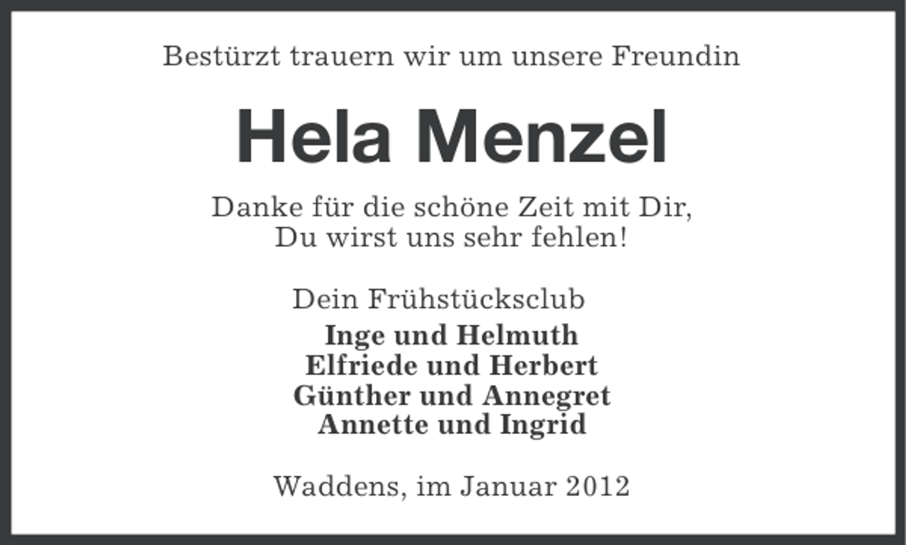 <p>Bestürzt trauern wir um unsere Freundin</p><p>Hela Menzel<br />Danke für die schöne Zeit mit Dir,<br />Du wirst uns sehr fehlen!<br />Dein Frühstücksclub<br />Inge und Helmuth<br />Elfriede und Herbert<br />Günther und Annegret<br />Annette und Ingrid<br />Waddens, im Januar 2012</p>
