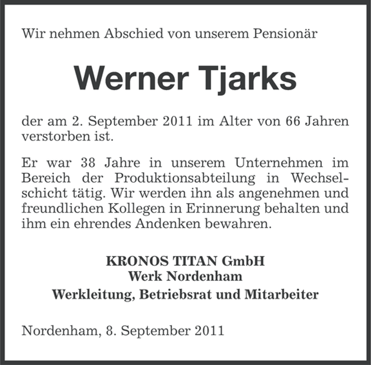 <p>Wir nehmen Abschied von unserem Pensionär</p><p>Werner Tjarks<br />der am 2. September 2011 im Alter von 66 Jahren<br />verstorben ist.<br />Er war 38 Jahre in unserem Unternehmen im<br />Bereich der Produktionsabteilung in Wechselschicht tätig. Wir werden ihn als angenehmen und<br />freundlichen Kollegen in Erinnerung behalten und<br />ihm ein ehrendes Andenken bewahren.<br />KRONOS TITAN GmbH<br />Werk Nordenham<br />Werkleitung, Betriebsrat und Mitarbeiter<br />Nordenham, 8. September 2011</p>