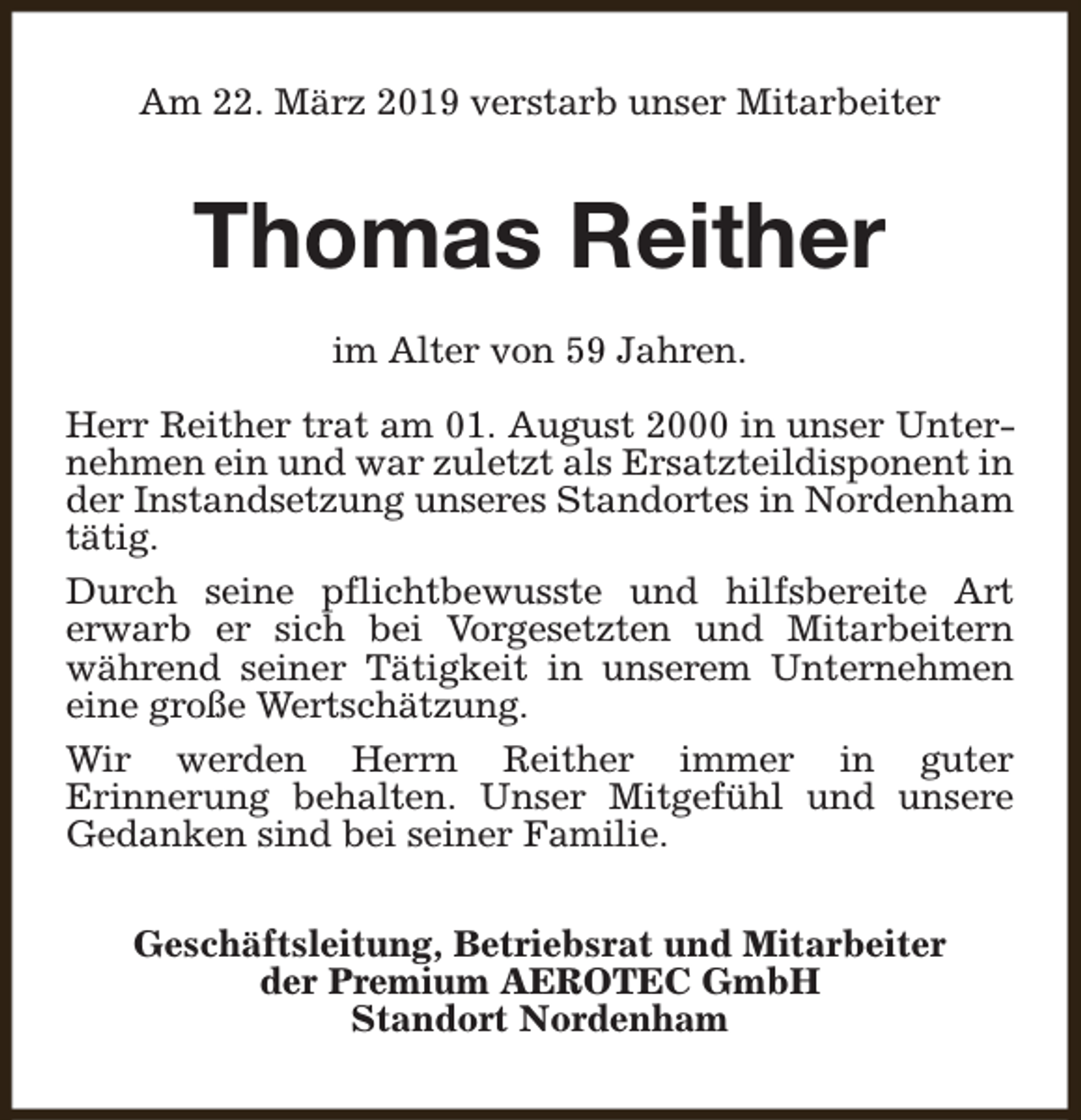 <p>Am 22. März 2019 verstarb unser Mitarbeiter</p><p>Thomas Reither<br />im Alter von 59 Jahren.<br />Herr Reither trat am 01. August 2000 in unser Unternehmen ein und war zuletzt als Ersatzteildisponent in<br />der Instandsetzung unseres Standortes in Nordenham<br />tätig.<br />Durch seine pflichtbewusste und hilfsbereite Art<br />erwarb er sich bei Vorgesetzten und Mitarbeitern<br />während seiner Tätigkeit in unserem Unternehmen<br />eine große Wertschätzung.<br />Wir werden Herrn Reither immer in guter<br />Erinnerung behalten. Unser Mitgefühl und unsere<br />Gedanken sind bei seiner Familie.<br />Geschäftsleitung, Betriebsrat und Mitarbeiter<br />der Premium AEROTEC GmbH<br />Standort Nordenham</p>