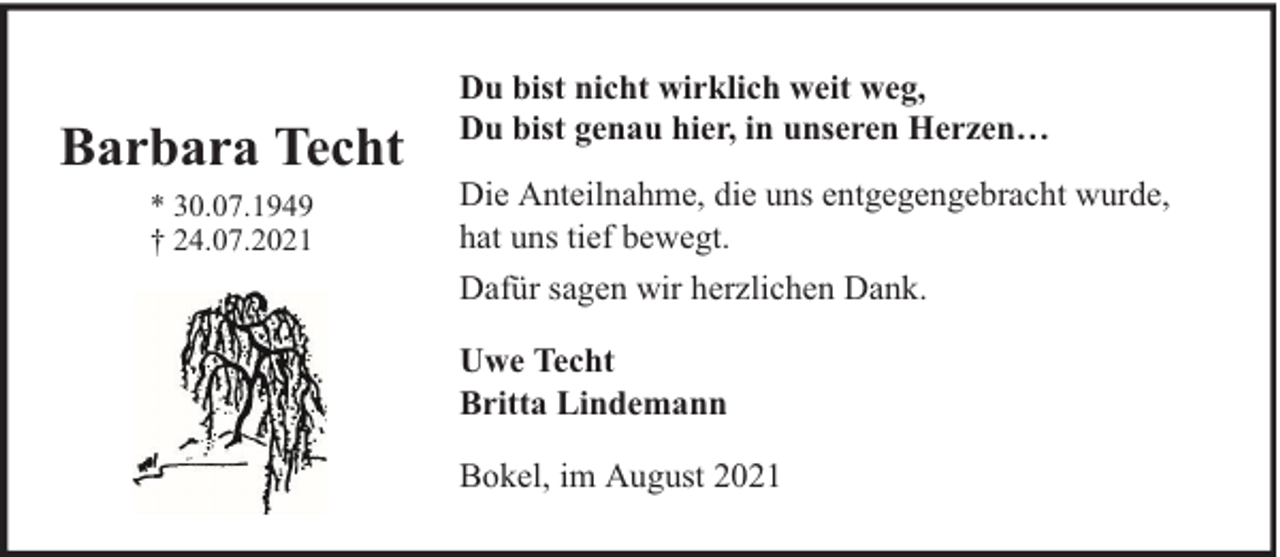 <p>Barbara Techt<br />* 30.07.1949<br />† 24.07.2021</p><p>Du bist nicht wirklich weit weg,<br />Du bist genau hier, in unseren Herzen…<br />Die Anteilnahme, die uns entgegengebracht wurde,<br />hat uns tief bewegt.<br />Dafür sagen wir herzlichen Dank.<br />Uwe Techt<br />Britta Lindemann<br />Bokel, im August 2021</p>