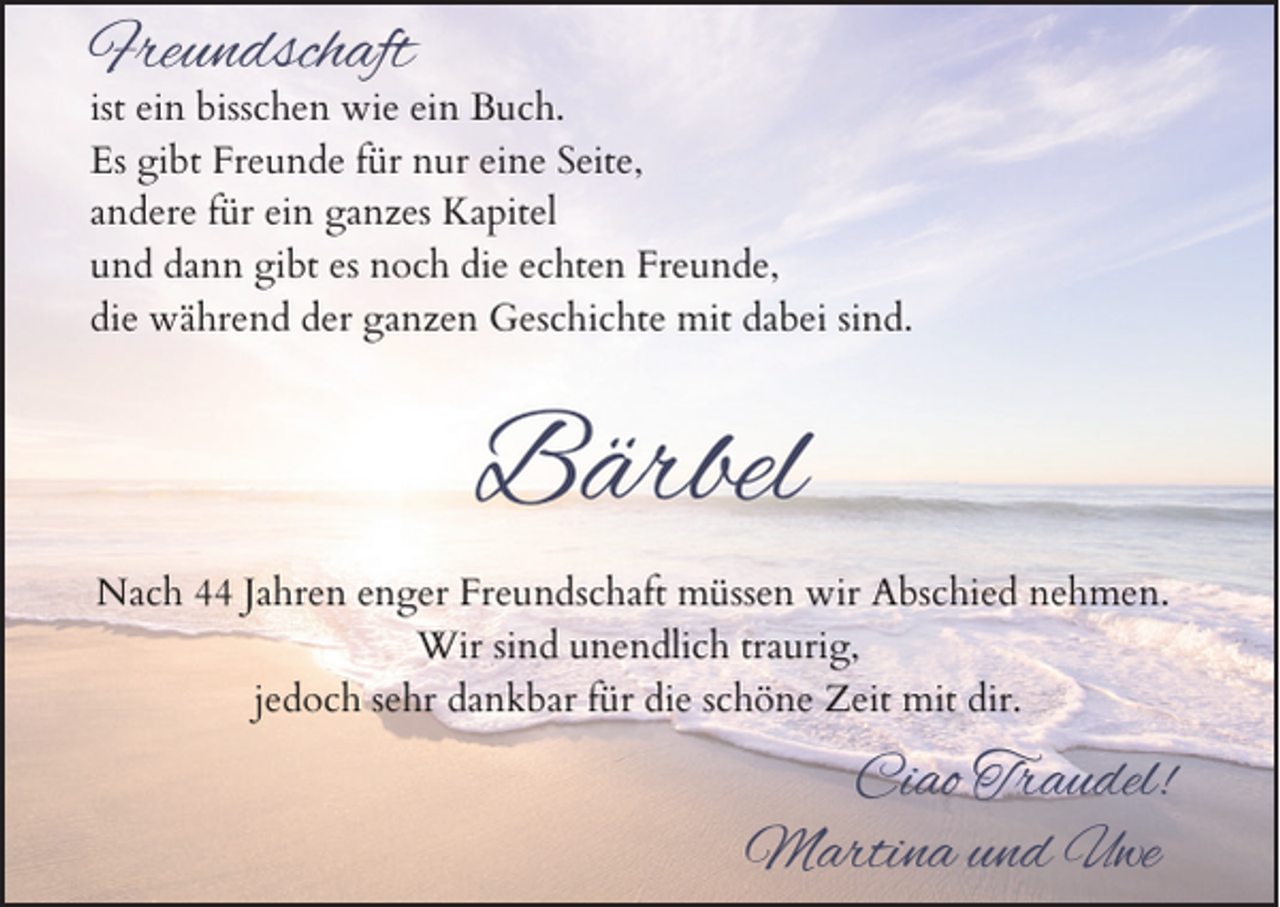 <p>Freundschaft</p><p>ist ein bisschen wie ein Buch.<br />Es gibt Freunde für nur eine Seite,<br />andere für ein ganzes Kapitel<br />und dann gibt es noch die echten Freunde,<br />die während der ganzen Geschichte mit dabei sind.</p><p>Bärbel<br />Nach 44 Jahren enger Freundschaft müssen wir Abschied nehmen.<br />Wir sind unendlich traurig,<br />jedoch sehr dankbar für die schöne Zeit mit dir.</p><p>Ciao Traudel!<br />Martina und Uwe</p>