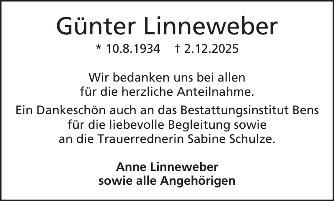 <p>Günter Linneweber<br />* 10.8.1934</p><p>† 2.12.2025</p><p>Wir bedanken uns bei allen<br />für die herzliche Anteilnahme.<br />Ein Dankeschön auch an das Bestattungsinstitut Bens<br />für die liebevolle Begleitung sowie<br />an die Trauerrednerin Sabine Schulze.<br />Anne Linneweber<br />sowie alle Angehörigen</p>