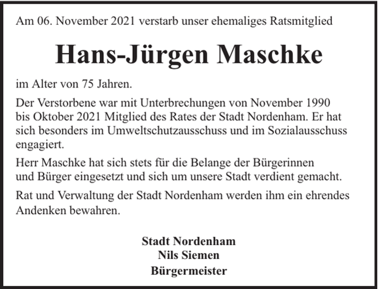 <p>Am 06. November 2021 verstarb unser ehemaliges Ratsmitglied</p><p>Hans-Jürgen Maschke<br />im Alter von 75 Jahren.<br />Der Verstorbene war mit Unterbrechungen von November 1990<br />bis Oktober 2021 Mitglied des Rates der Stadt Nordenham. Er hat<br />sich besonders im Umweltschutzausschuss und im Sozialausschuss<br />engagiert.<br />Herr Maschke hat sich stets für die Belange der Bürgerinnen<br />und Bürger eingesetzt und sich um unsere Stadt verdient gemacht.<br />Rat und Verwaltung der Stadt Nordenham werden ihm ein ehrendes<br />Andenken bewahren.<br />Stadt Nordenham<br />Nils Siemen<br />Bürgermeister</p>