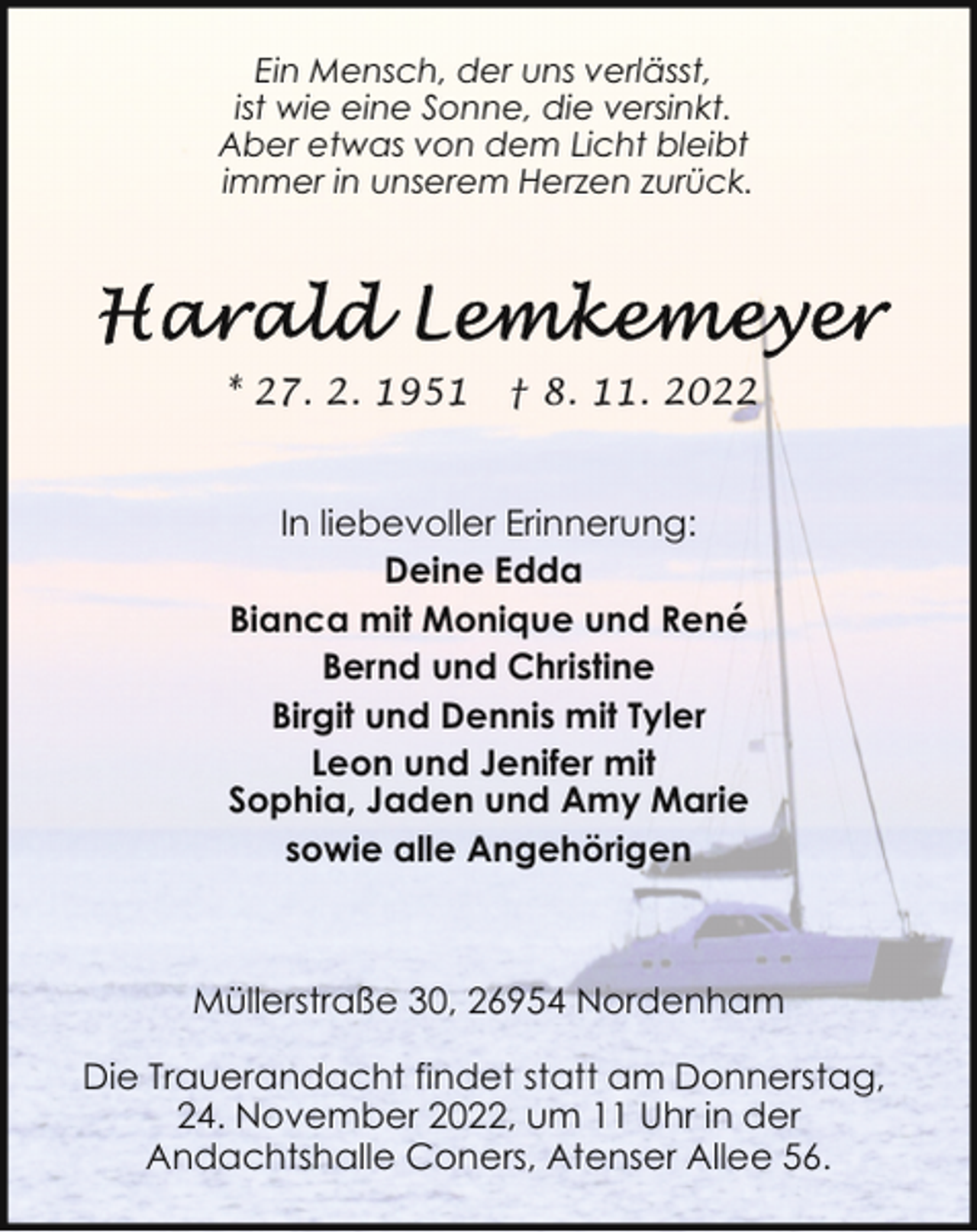<p>Ein Mensch, der uns verlässt,<br />ist wie eine Sonne, die versinkt.<br />Aber etwas von dem Licht bleibt<br />immer in unserem Herzen zurück.</p><p>* 27. 2. 1951</p><p>† 8. 11. 2022</p><p>In liebevoller Erinnerung:<br />Deine Edda<br />Bianca mit Monique und René<br />Bernd und Christine<br />Birgit und Dennis mit Tyler<br />Leon und Jenifer mit<br />Sophia, Jaden und Amy Marie<br />sowie alle Angehörigen</p><p>Müllerstraße 30, 26954 Nordenham<br />Die Trauerandacht findet statt am Donnerstag,<br />24. November 2022, um 11 Uhr in der<br />Andachtshalle Coners, Atenser Allee 56.</p>