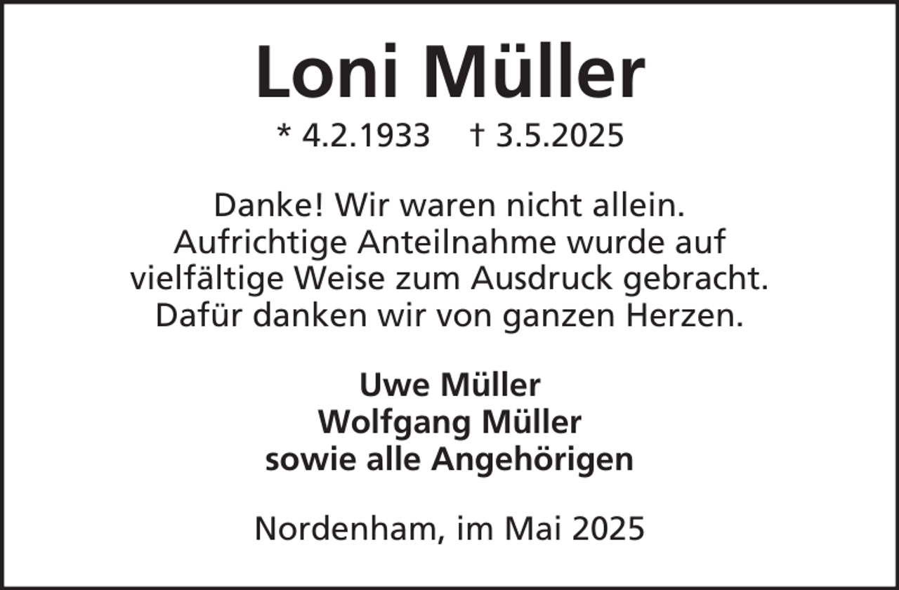 <p>Loni Müller<br />* 4.2.1933</p><p>† 3.5.2025</p><p>Danke! Wir waren nicht allein.<br />Aufrichtige Anteilnahme wurde auf<br />vielfältige Weise zum Ausdruck gebracht.<br />Dafür danken wir von ganzen Herzen.<br />Uwe Müller<br />Wolfgang Müller<br />sowie alle Angehörigen<br />Nordenham, im Mai 2025</p>