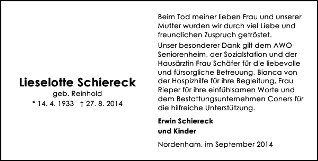 <p>Lieselotte Schiereck<br />geb. Reinhold<br />* 14. 4. 1933 † 27. 8. 2014</p><p>Beim Tod meiner lieben Frau und unserer<br />Mutter wurden wir durch viel Liebe und<br />freundlichen Zuspruch getröstet.<br />Unser besonderer Dank gilt dem AWO<br />Seniorenheim, der Sozialstation und der<br />Hausärztin Frau Schäfer für die liebevolle<br />und fürsorgliche Betreuung, Bianca von<br />der Hospizhilfe für ihre Begleitung, Frau<br />Rieper für ihre einfühlsamen Worte und<br />dem Bestattungsunternehmen Coners für<br />die hilfreiche Unterstützung.<br />Erwin Schiereck<br />und Kinder<br />Nordenham, im September 2014</p>