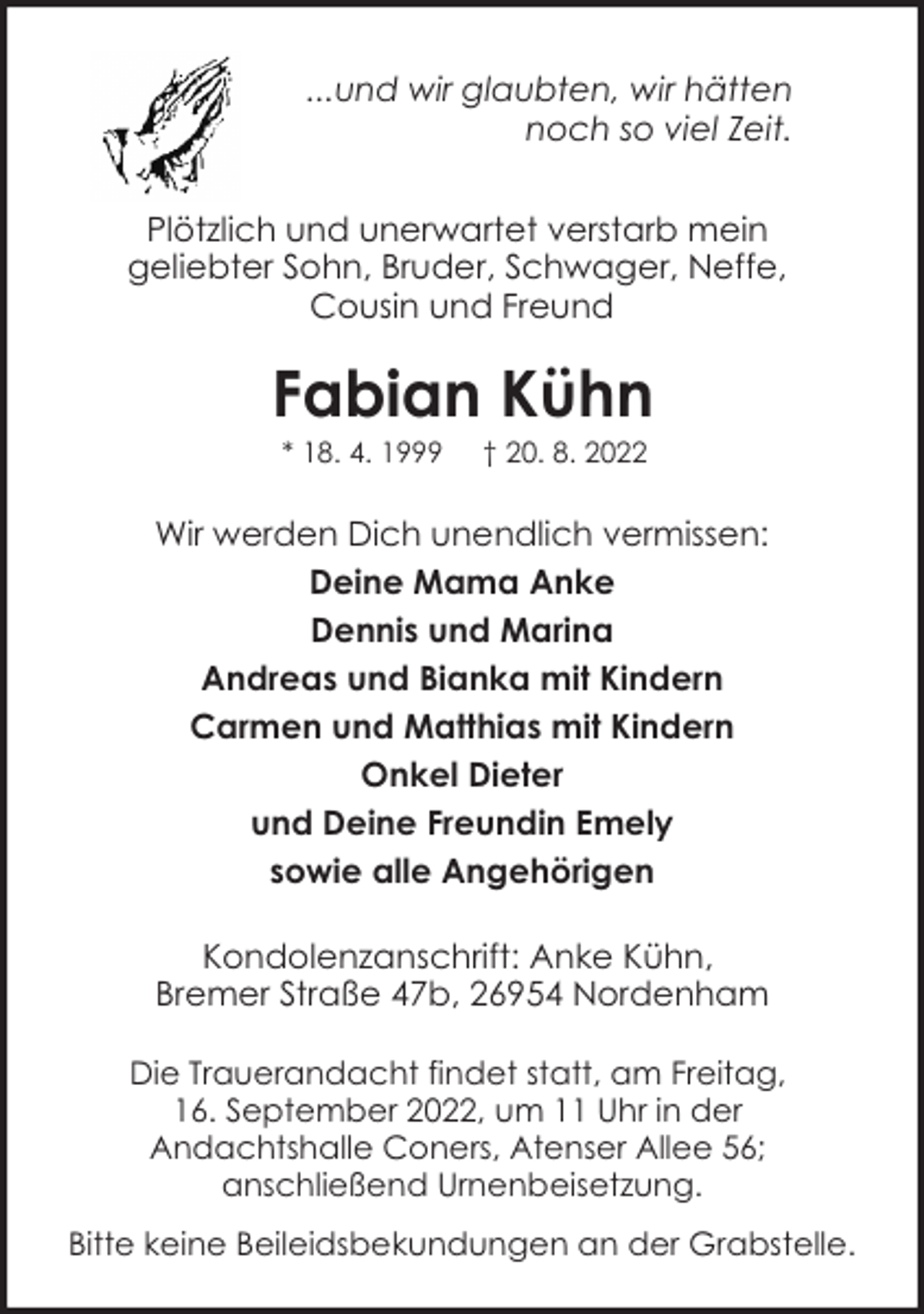<p>...und wir glaubten, wir hätten<br />noch so viel Zeit.<br />Plötzlich und unerwartet verstarb mein<br />geliebter Sohn, Bruder, Schwager, Neffe,<br />Cousin und Freund</p><p>Fabian Kühn<br />* 18. 4. 1999</p><p>† 20. 8. 2022</p><p>Wir werden Dich unendlich vermissen:<br />Deine Mama Anke<br />Dennis und Marina<br />Andreas und Bianka mit Kindern<br />Carmen und Matthias mit Kindern<br />Onkel Dieter<br />und Deine Freundin Emely<br />sowie alle Angehörigen<br />Kondolenzanschrift: Anke Kühn,<br />Bremer Straße 47b, 26954 Nordenham<br />Die Trauerandacht findet statt, am Freitag,<br />16. September 2022, um 11 Uhr in der<br />Andachtshalle Coners, Atenser Allee 56;<br />anschließend Urnenbeisetzung.<br />Bitte keine Beileidsbekundungen an der Grabstelle.</p>