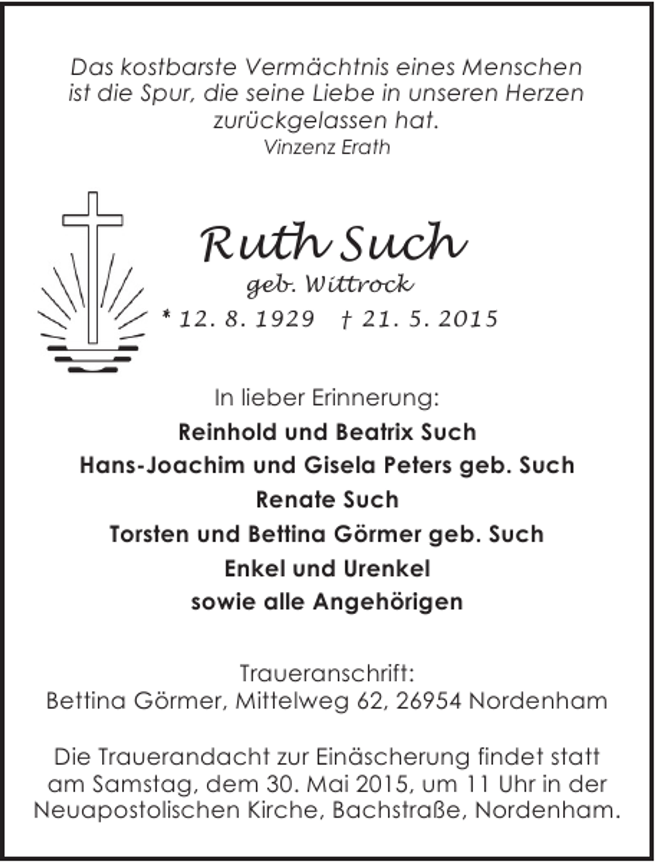 <p>Das kostbarste Vermächtnis eines Menschen<br />ist die Spur, die seine Liebe in unseren Herzen<br />zurückgelassen hat.<br />Vinzenz Erath</p><p>Ruth Such</p><p>geb. Wittrock<br />* 12. 8. 1929 † 21. 5. 2015</p><p>In lieber Erinnerung:<br />Reinhold und Beatrix Such<br />Hans-Joachim und Gisela Peters geb. Such<br />Renate Such<br />Torsten und Bettina Görmer geb. Such<br />Enkel und Urenkel<br />sowie alle Angehörigen<br />Traueranschrift:<br />Bettina Görmer, Mittelweg 62, 26954 Nordenham<br />Die Trauerandacht zur Einäscherung findet statt<br />am Samstag, dem 30. Mai 2015, um 11 Uhr in der<br />Neuapostolischen Kirche, Bachstraße, Nordenham.</p>
