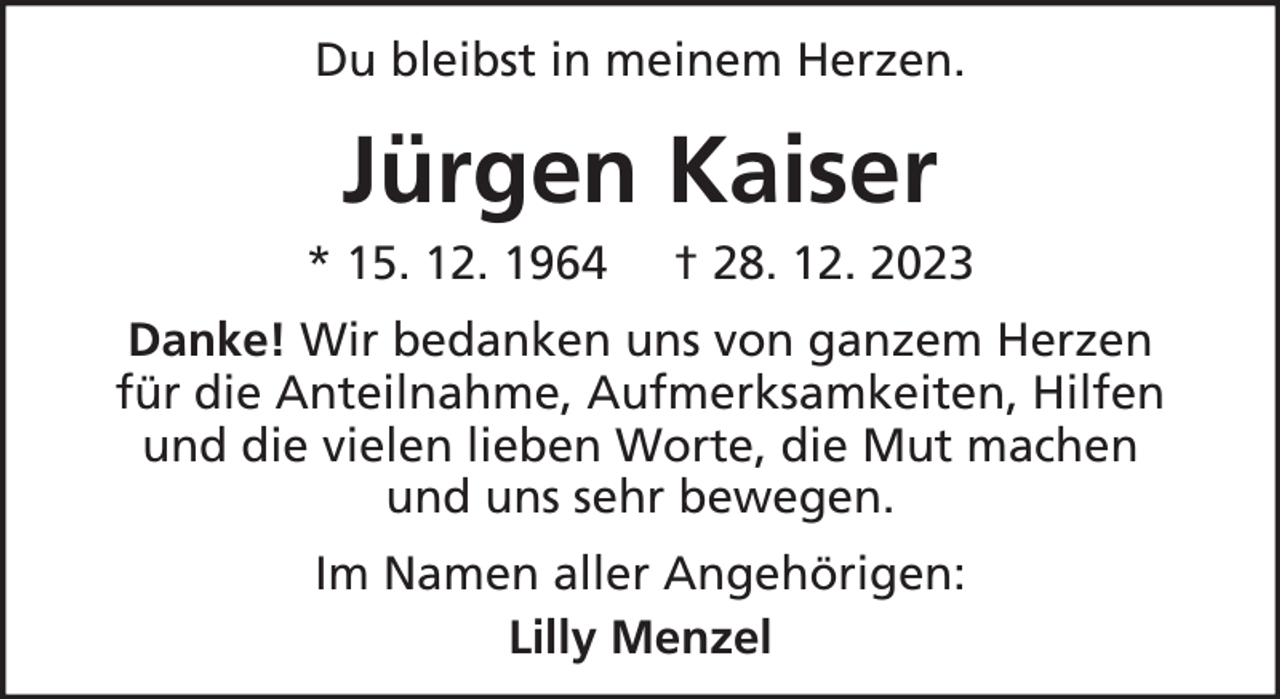 <p>Du bleibst in meinem Herzen.</p><p>Jürgen Kaiser<br />* 15. 12. 1964</p><p>† 28. 12. 2023</p><p>Danke! Wir bedanken uns von ganzem Herzen<br />für die Anteilnahme, Aufmerksamkeiten, Hilfen<br />und die vielen lieben Worte, die Mut machen<br />und uns sehr bewegen.<br />Im Namen aller Angehörigen:<br />Lilly Menzel</p>