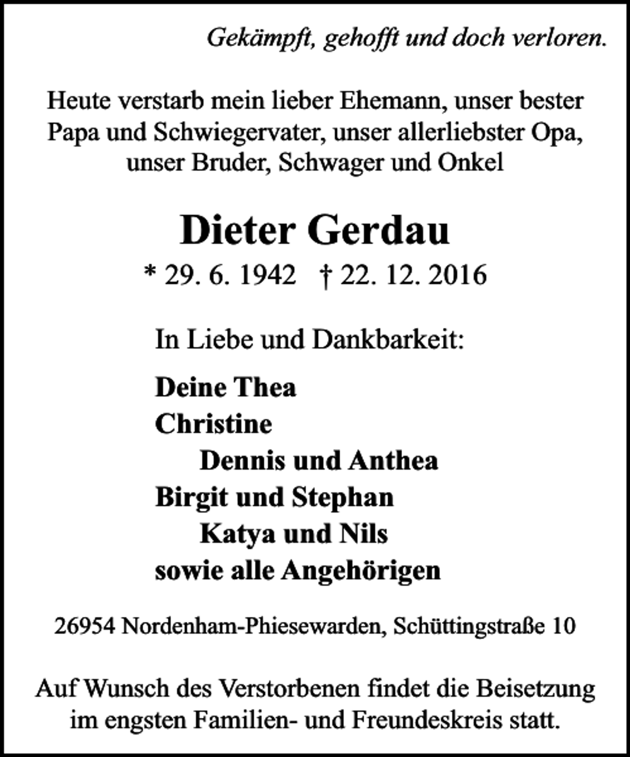 <p>Gekämpft, gehofft und doch verloren.<br />Heute verstarb mein lieber Ehemann, unser bester<br />Papa und Schwiegervater, unser allerliebster Opa,<br />unser Bruder, Schwager und Onkel</p><p>Dieter Gerdau</p><p>* 29. 6. 1942 † 22. 12. 2016<br />In Liebe und Dankbarkeit:<br />Deine Thea<br />Christine<br />Dennis und Anthea<br />Birgit und Stephan<br />Katya und Nils<br />sowie alle Angehörigen<br />26954 Nordenham-Phiesewarden, Schüttingstraße 10</p><p>Auf Wunsch des Verstorbenen findet die Beisetzung<br />im engsten Familien- und Freundeskreis statt.</p>