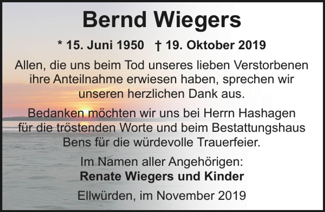 <p>Bernd Wiegers<br />* 15. Juni 1950 † 19. Oktober 2019<br />Allen, die uns beim Tod unseres lieben Verstorbenen<br />ihre Anteilnahme erwiesen haben, sprechen wir<br />unseren herzlichen Dank aus.</p><p>Bedanken möchten wir uns bei Herrn Hashagen<br />für die tröstenden Worte und beim Bestattungshaus<br />Bens für die würdevolle Trauerfeier.<br />Im Namen aller Angehörigen:<br />Renate Wiegers und Kinder<br />Ellwürden, im November 2019</p>