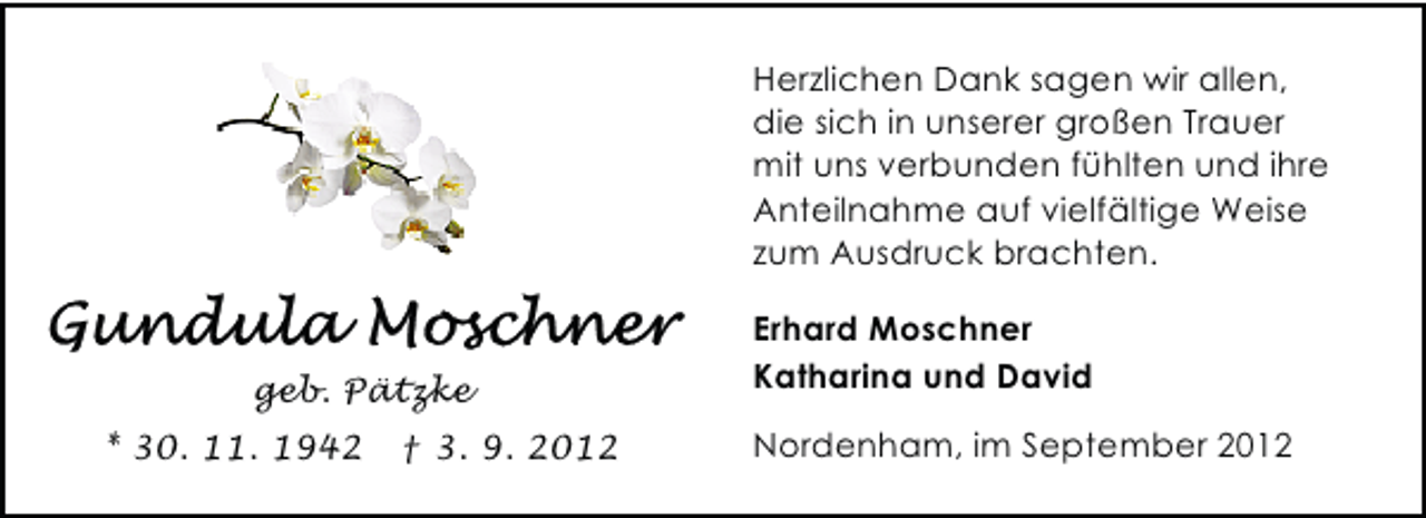 <p>Herzlichen Dank sagen wir allen,<br />die sich in unserer großen Trauer<br />mit uns verbunden fühlten und ihre<br />Anteilnahme auf vielfältige Weise<br />zum Ausdruck brachten.</p><p>geb. Pätzke<br />* 30. 11. 1942</p><p>† 3. 9. 2012</p><p>Erhard Moschner<br />Katharina und David<br />Nordenham, im September 2012</p>