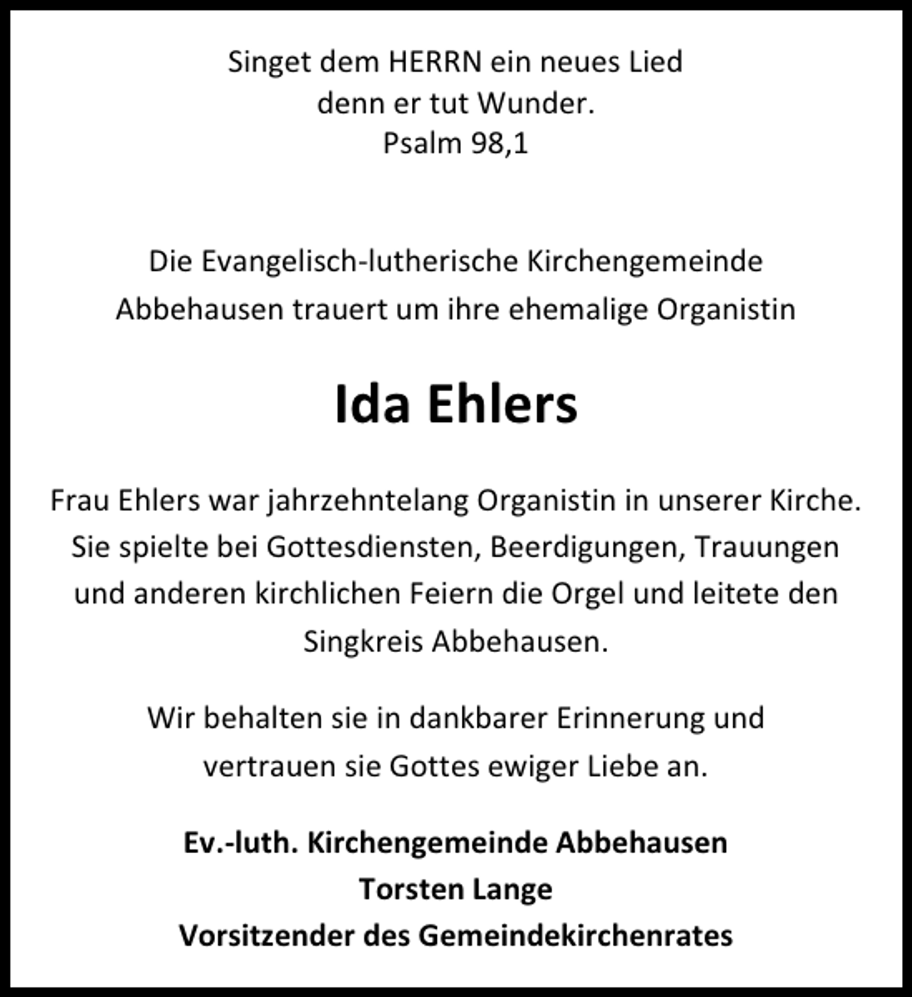 <p>Singet dem HERRN ein neues Lied<br />denn er tut Wunder.<br />Psalm 98,1<br />Die Evangelisch-lutherische Kirchengemeinde<br />Abbehausen trauert um ihre ehemalige Organistin</p><p>Ida Ehlers<br />Frau Ehlers war jahrzehntelang Organistin in unserer Kirche.<br />Sie spielte bei Gottesdiensten, Beerdigungen, Trauungen<br />und anderen kirchlichen Feiern die Orgel und leitete den<br />Singkreis Abbehausen.<br />Wir behalten sie in dankbarer Erinnerung und<br />vertrauen sie Gottes ewiger Liebe an.<br />Ev.-luth. Kirchengemeinde Abbehausen<br />Torsten Lange<br />Vorsitzender des Gemeindekirchenrates</p>