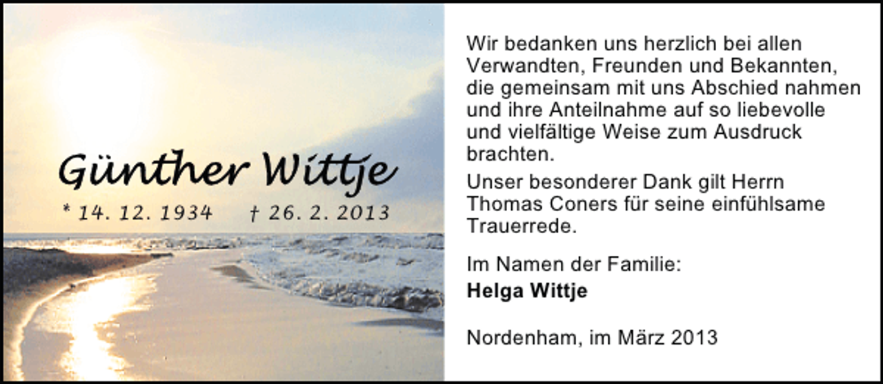 <p>* 14. 12. 1934</p><p>† 26. 2. 2013</p><p>Wir bedanken uns herzlich bei allen<br />Verwandten, Freunden und Bekannten,<br />die gemeinsam mit uns Abschied nahmen<br />und ihre Anteilnahme auf so liebevolle<br />und vielfältige Weise zum Ausdruck<br />brachten.<br />Unser besonderer Dank gilt Herrn<br />Thomas Coners für seine einfühlsame<br />Trauerrede.<br />Im Namen der Familie:<br />Helga Wittje<br />Nordenham, im März 2013</p>