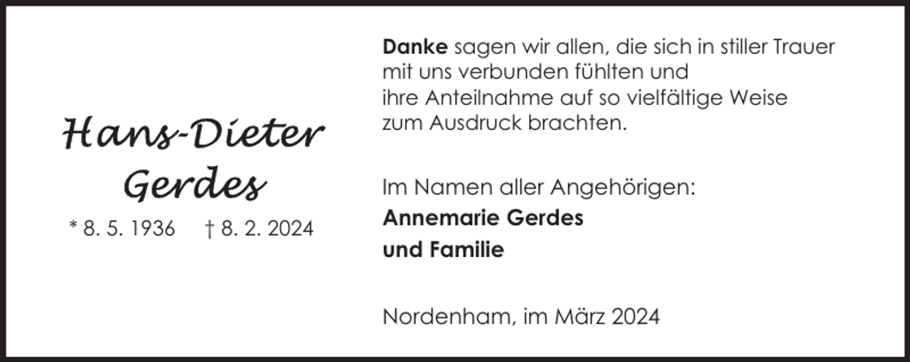 <p>Danke sagen wir allen, die sich in stiller Trauer<br />mit uns verbunden fühlten und<br />ihre Anteilnahme auf so vielfältige Weise<br />zum Ausdruck brachten.</p><p>* 8. 5. 1936</p><p>† 8. 2. 2024</p><p>Im Namen aller Angehörigen:<br />Annemarie Gerdes<br />und Familie<br />Nordenham, im März 2024</p>