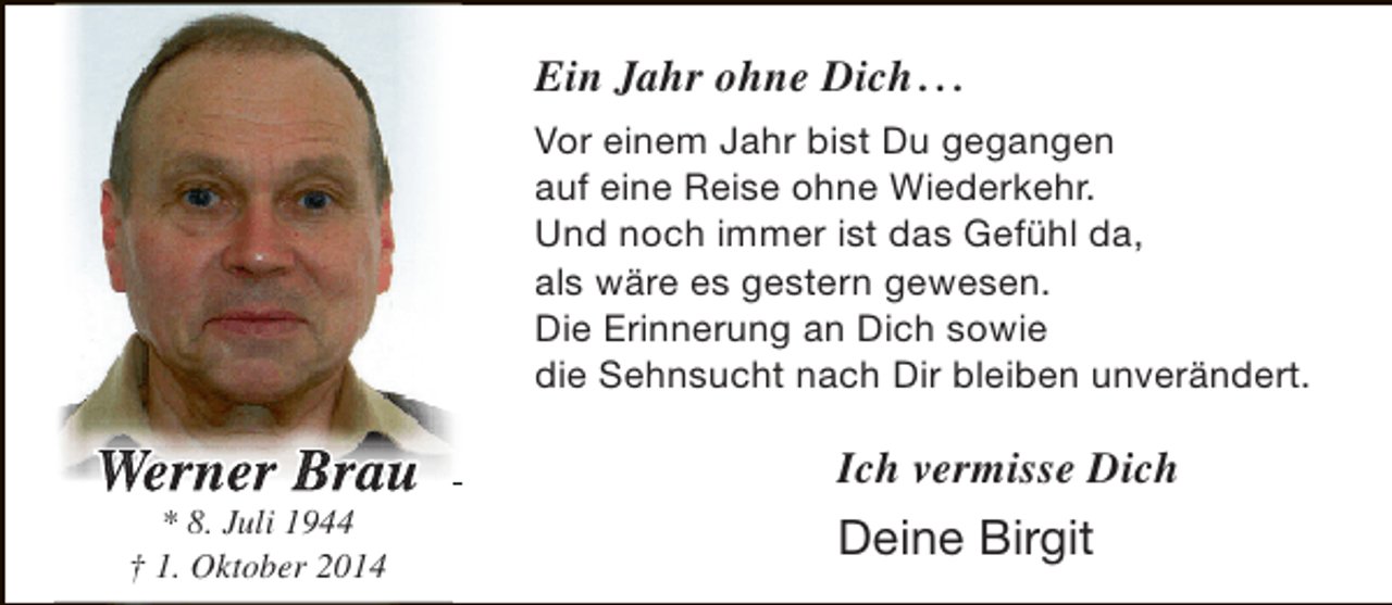 <p>Ein Jahr ohne Dich . . .<br />Vor einem Jahr bist Du gegangen<br />auf eine Reise ohne Wiederkehr.<br />Und noch immer ist das Gefühl da,<br />als wäre es gestern gewesen.<br />Die Erinnerung an Dich sowie<br />die Sehnsucht nach Dir bleiben unverändert.</p><p>We ner Brau<br />* 8. Juli 1944<br />† 1. Oktober 2014</p><p>Ich vermisse Dich</p><p>Deine Birgit</p>