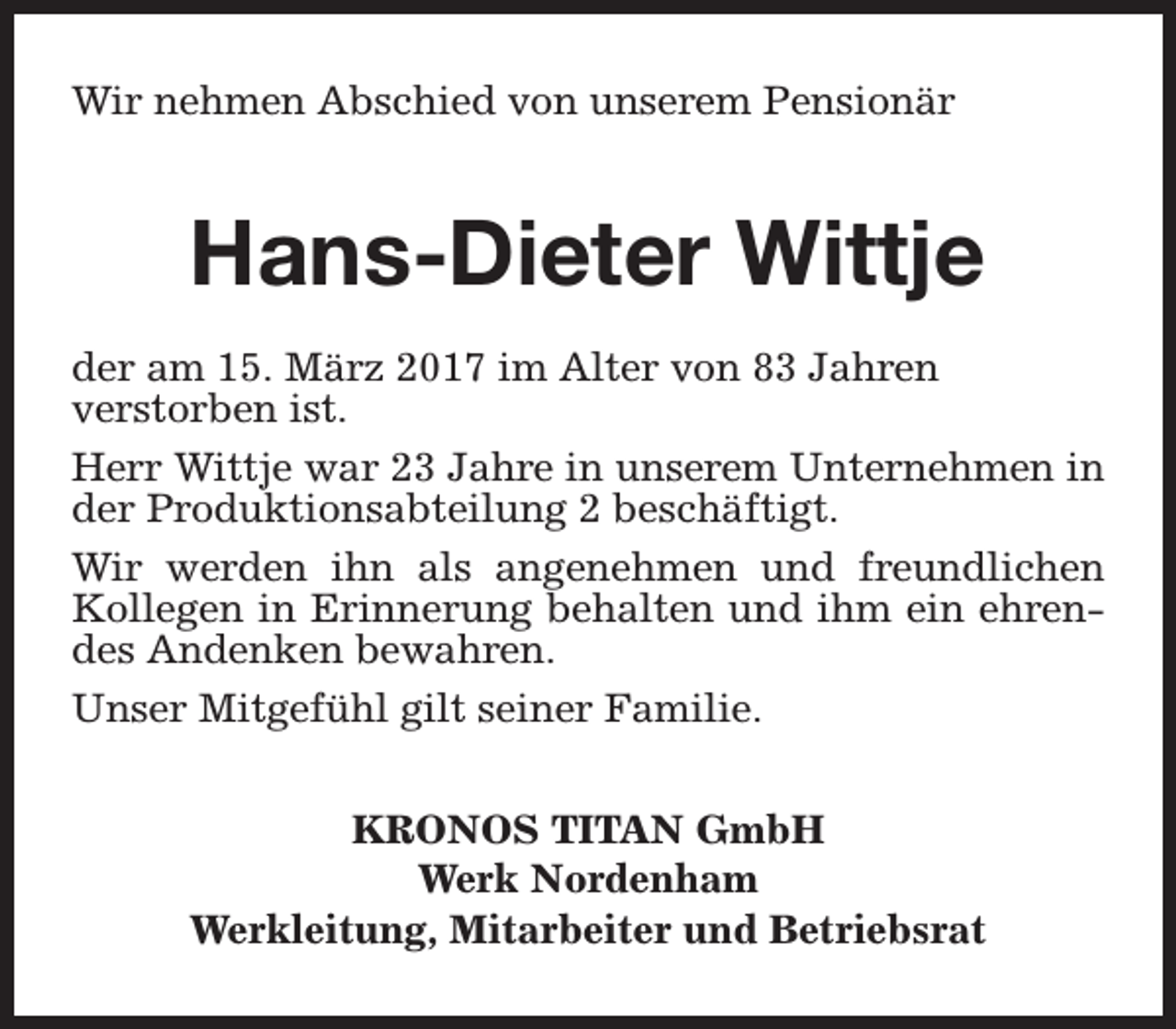 <p>Wir nehmen Abschied von unserem Pensionär</p><p>Hans-Dieter Wittje<br />der am 15. März 2017 im Alter von 83 Jahren<br />verstorben ist.<br />Herr Wittje war 23 Jahre in unserem Unternehmen in<br />der Produktionsabteilung 2 beschäftigt.<br />Wir werden ihn als angenehmen und freundlichen<br />Kollegen in Erinnerung behalten und ihm ein ehrendes Andenken bewahren.<br />Unser Mitgefühl gilt seiner Familie.<br />KRONOS TITAN GmbH<br />Werk Nordenham<br />Werkleitung, Mitarbeiter und Betriebsrat</p>