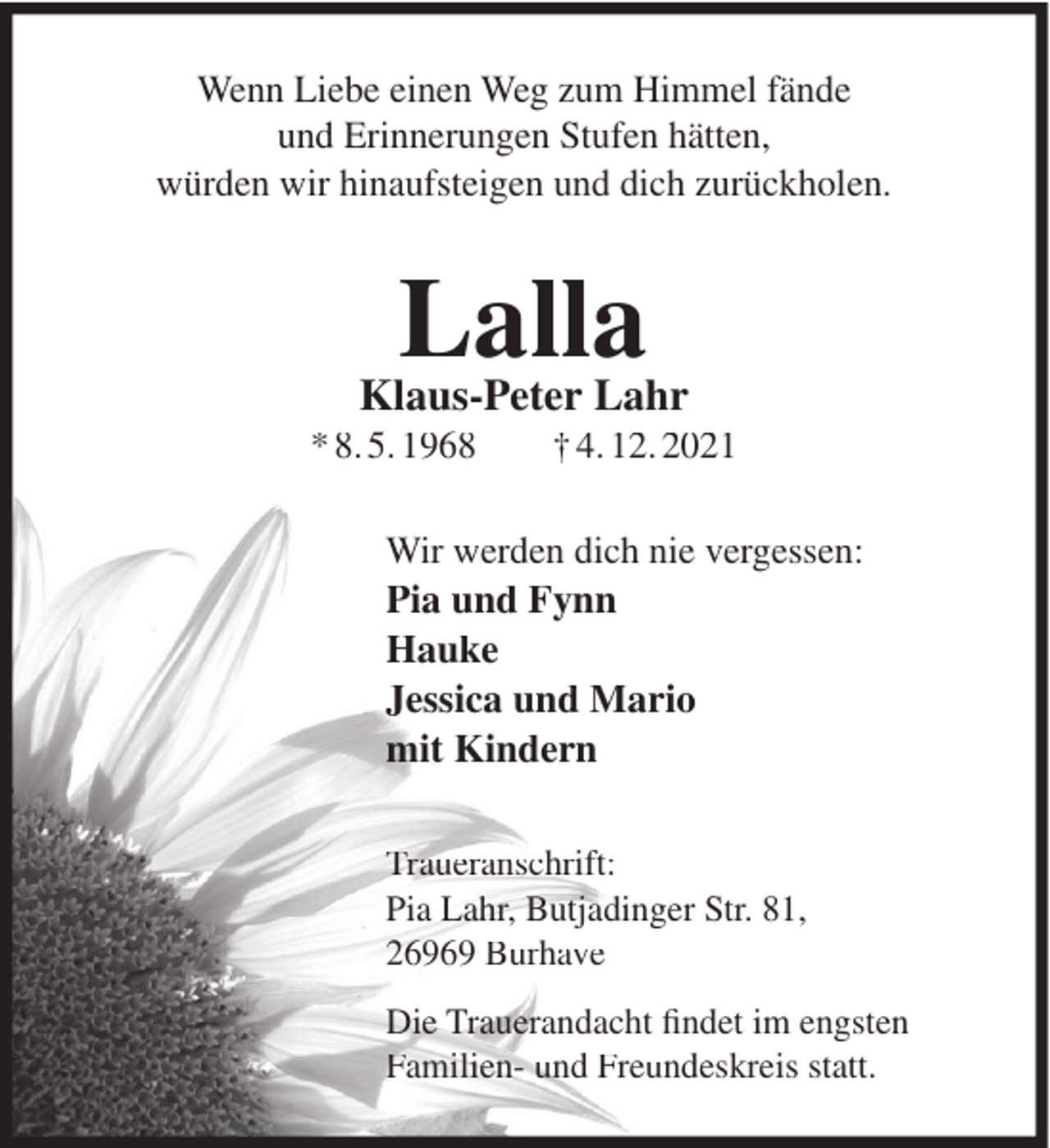 <p>Wenn Liebe einen Weg zum Himmel fände<br />und Erinnerungen Stufen hätten,<br />würden wir hinaufsteigen und dich zurückholen.</p><p>Lalla<br />Klaus-Peter Lahr<br />* 8. 5. 1968</p><p>† 4. 12. 2021</p><p>Wir werden dich nie vergessen:</p><p>Pia und Fynn<br />Hauke<br />Jessica und Mario<br />mit Kindern<br />Traueranschrift:<br />Pia Lahr, Butjadinger Str. 81,<br />26969 Burhave<br />Die Trauerandacht ﬁndet im engsten<br />Familien- und Freundeskreis statt.</p>