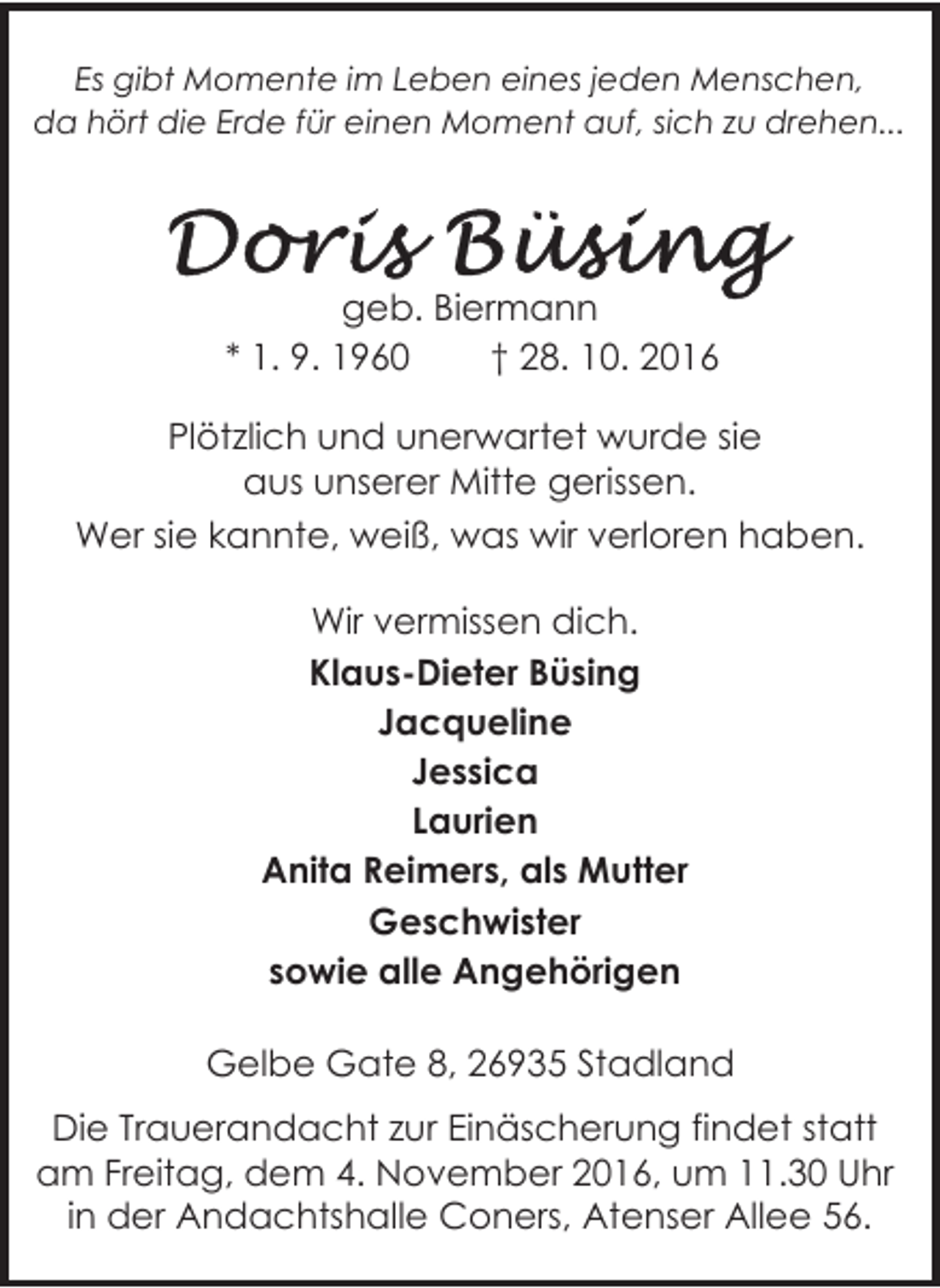 <p>Es gibt Momente im Leben eines jeden Menschen,<br />da hört die Erde für einen Moment auf, sich zu drehen...</p><p>geb. Biermann<br />* 1. 9. 1960<br />† 28. 10. 2016<br />Plötzlich und unerwartet wurde sie<br />aus unserer Mitte gerissen.<br />Wer sie kannte, weiß, was wir verloren haben.<br />Wir vermissen dich.<br />Klaus-Dieter Büsing<br />Jacqueline<br />Jessica<br />Laurien<br />Anita Reimers, als Mutter<br />Geschwister<br />sowie alle Angehörigen<br />Gelbe Gate 8, 26935 Stadland<br />Die Trauerandacht zur Einäscherung findet statt<br />am Freitag, dem 4. November 2016, um 11.30 Uhr<br />in der Andachtshalle Coners, Atenser Allee 56.</p>