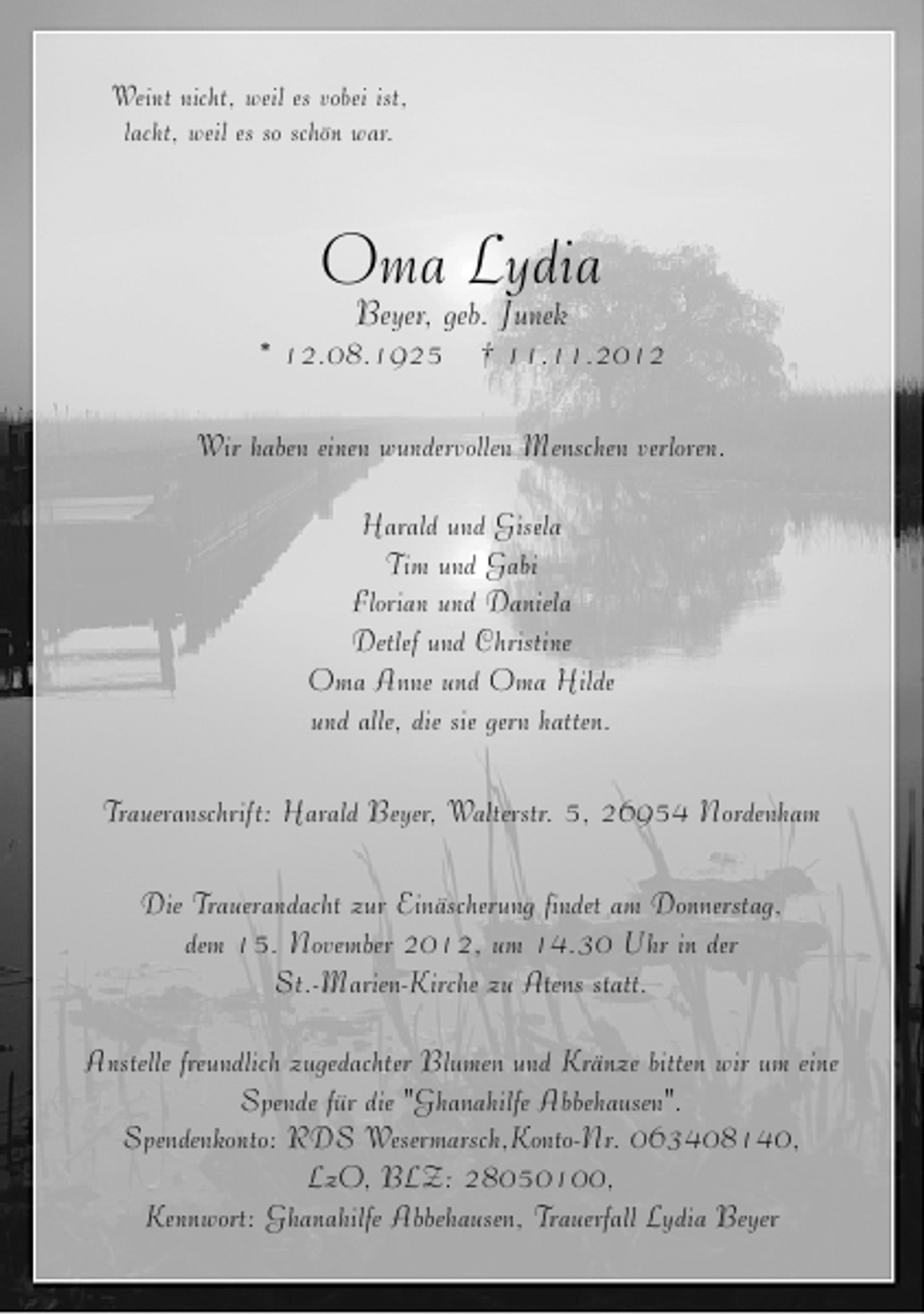 <p>Weint nicht, weil es vobei ist,<br />lacht, weil es so schön war.</p>
<p>Oma Lydia<br />Beyer, geb. Junek</p>
<p>* 12.08.1925</p>
<p>† 11.11.2012</p>
<p>Wir haben einen wundervollen Menschen verloren.<br />Harald und Gisela<br />Tim und Gabi<br />Florian und Daniela<br />Detlef und Christine<br />Oma Anne und Oma Hilde<br />und alle, die sie gern hatten.<br />Traueranschrift: Harald Beyer, Walterstr. 5, 26954 Nordenham<br />Die Trauerandacht zur Einäscherung findet am Donnerstag,<br />dem 15. November 2012, um 14.30 Uhr in der<br />St.-Marien-Kirche zu Atens statt.<br />Anstelle freundlich zugedachter Blumen und Kränze bitten wir um eine<br />Spende für die "Ghanahilfe Abbehausen".<br />Spendenkonto: RDS Wesermarsch,Konto-Nr. 063408140,<br />LzO, BLZ: 28050100,<br />Kennwort: Ghanahilfe Abbehausen, Trauerfall Lydia Beyer</p>
