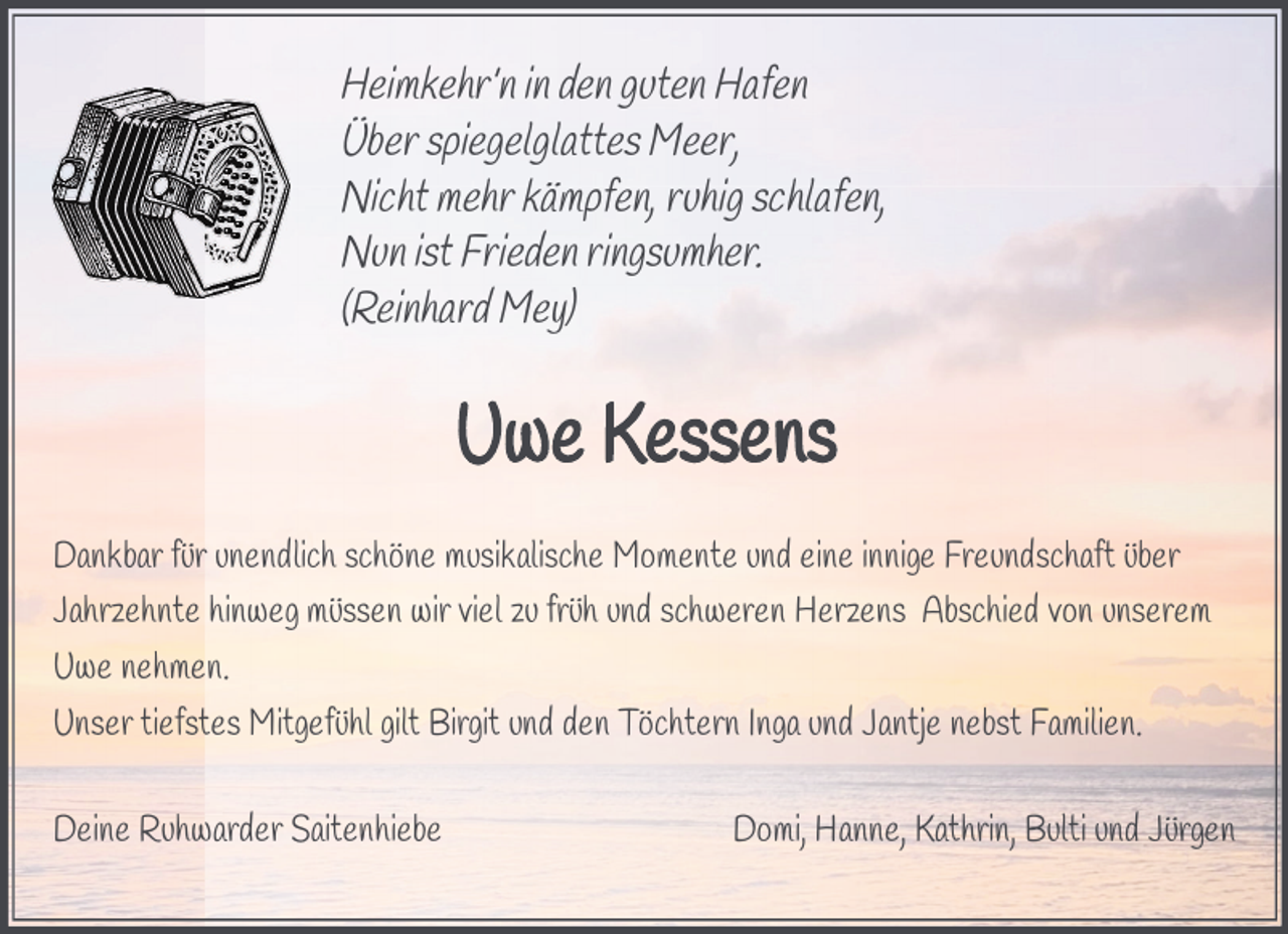 <p>Heimkehr’n in den guten Hafen<br />Über spiegelglattes Meer,<br />Nicht mehr kämpfen, ruhig schlafen,<br />Nun ist Frieden ringsumher.<br />(Reinhard Mey)</p><p>Dankbar für unendlich schöne musikalische Momente und eine innige Freundschaft über<br />Jahrzehnte hinweg müssen wir viel zu früh und schweren Herzens Abschied von unserem<br />Uwe nehmen.<br />Unser tiefstes Mitgefühl gilt Birgit und den Töchtern Inga und Jantje nebst Familien.<br />Deine Ruhwarder Saitenhiebe</p><p>Domi, Hanne, Kathrin, Bulti und Jürgen</p>